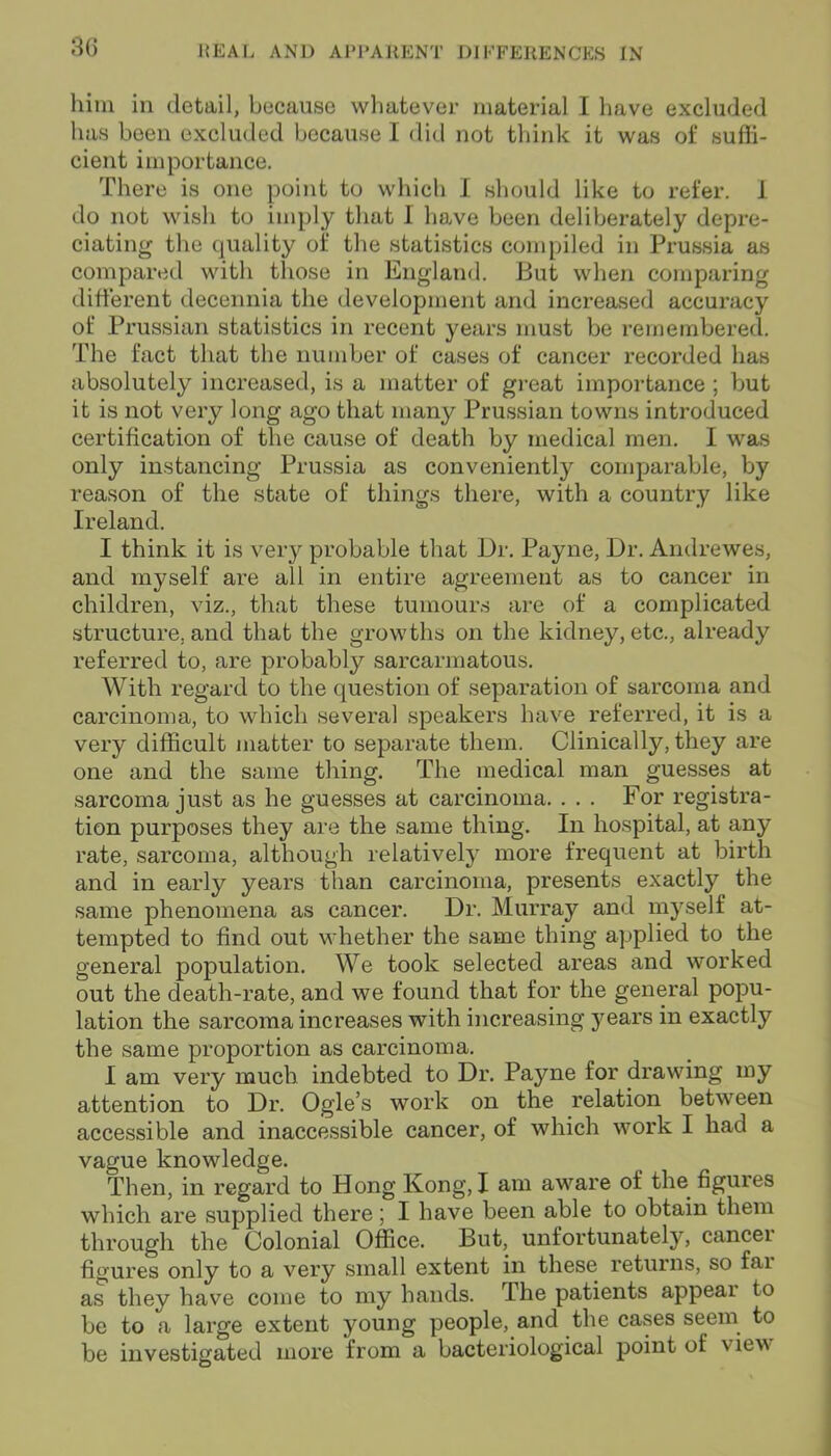 him in detail, because whatever material I have excluded has been excluded because I did not think it was of suffi- cient importance. There is one point to which I should like to refer, i do not wish to imply that I have been deliberately depre- ciating the quality of the statistics compiled in Prussia as compared with those in England. But when comparing different decennia the development and increased accuracy of Prussian statistics in recent years must be remembered. The fact that the number of cases of cancer recorded has absolutely increased, is a matter of great importance ; but it is not very long ago that many Prussian towns introduced certification of the cause of death by medical men. I was only instancing Prussia as conveniently comparable, by reason of the state of things there, with a country like Ireland. I think it is very probable that Dr. Payne, Dr. Amlrewes, and myself are all in entire agreement as to cancer in children, viz., that these tumours are of a complicated structure, and that the growths on the kidney, etc., already referred to, are probably sarcarmatous. With regard to the question of separation of sarcoma and carcinoma, to which several speakers have referred, it is a very difficult matter to separate them. Clinically, they are one and the same thing. The medical man guesses at sarcoma just as he guesses at carcinoma. . . . For registra- tion purposes they are the same thing. In hospital, at any rate, sarcoma, although relatively more frequent at birth and in early years than carcinoma, presents exactly the same phenomena as cancer. Dr. Murray and myself at- tempted to find out whether the same thing applied to the general population. We took selected areas and worked out the death-rate, and we found that for the general popu- lation the sarcoma increases with increasing y ears in exactly the same proportion as carcinoma. I am very much indebted to Dr. Payne for drawing my attention to Dr. Ogle’s work on the relation between accessible and inaccessible cancer, of which work I had a vague knowledge. Then, in regard to Hong Kong, I am aware of the figures which are supplied there; I have been able to obtain them through the Colonial Office. But, unfortunately, cancel figures only to a very small extent in these returns, so far as they have come to my hands. The patients appeal to be to a large extent young people, and the cases seem to be investigated more from a bacteriological point of \ iew