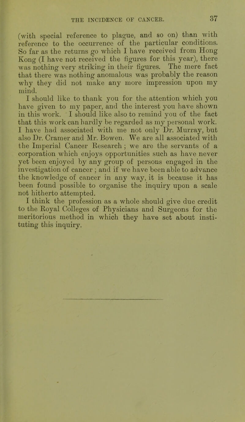 (with special reference to plague, and so on) than with reference to the occurrence of the particular conditions. So far as the returns go which I have received from Hong Kong (I have not received the figures for this year), there was nothing very striking in their figures. The mere fact that there was nothing anomalous was probably the reason why they did not make any more impression upon my mind. I should like to thank you for the attention which you have given to my paper, and the interest you have shown in this work. I should like also to remind you of the fact that this work can hardly be regarded as my personal work. I have had associated with me not only Dr. Murray, but also Dr. Cramer and Mr. Bowen. We are all associated with the Imperial Cancer Research ; we are the servants of a corporation which enjoys opportunities such as have never yet been enjoyed by any group of persons engaged in the investigation of cancer ; and if we have been able to advance the knowledge of cancer in any way, it is because it has been found possible to organise the inquiry upon a scale not hitherto attempted. I think the profession as a whole should give due credit to the Royal Colleges of Physicians and Surgeons for the meritorious method in which they have set about insti- tuting this inquiry.