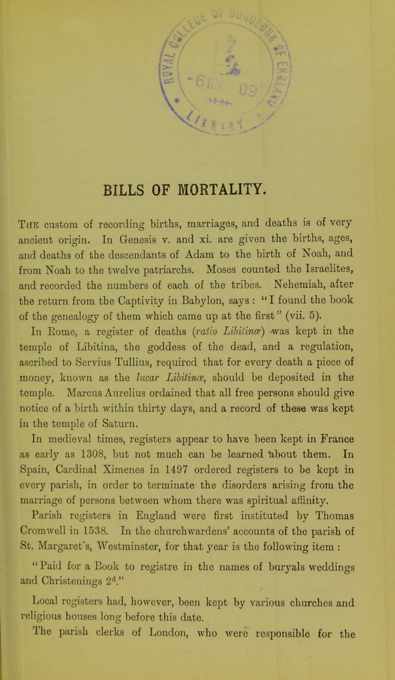 The custom of recording births, marriages, and deaths is of very ancient origin. In Genesis v. and xi. are given the births, ages, and deaths of the descendants of Adam to the birth of Noah, and from Noah to the twelve patriarchs. Moses counted the Israelites, and recorded the numbers of each of the tribes. Nehemiah, after the return from the Captivity in Babylon, says : “ I found the book of the genealogy of them which came up at the first ” (vii. 5). In Borne, a register of deaths (ratio LibUince) was kept in the temple of Libitina, the goddess of the dead, and a regulation, ascribed to Scrvius Tullius, required that for every death a piece of money, known as the lucar Libitince, should be deposited in the temple. Marcus Aurelius ordained that all free persons should give notice of a birth within thirty days, and a record of these was kept in the temple of Saturn. In medieval times, registers appear to have been kept in France as early as 1308, but not much can be learned ^about them. In Spain, Cardinal Ximenes in 1497 ordered registers to be kept in every parish, in order to terminate the disorders arising from the marriage of persons between whom there was spiritual affinity. Parish registers in England were first instituted by Thomas Cromwell in 1538. In the churchwardens’ accounts of the parish of St. Margaret’s, Westminster, for that year is the following item : “ Paid for a Book to registre in the names of buryals weddings and Christenings 2d.” Local registers had, however, been kept by various churches and religious houses long before this date. The parish clerks of London, who were responsible for the