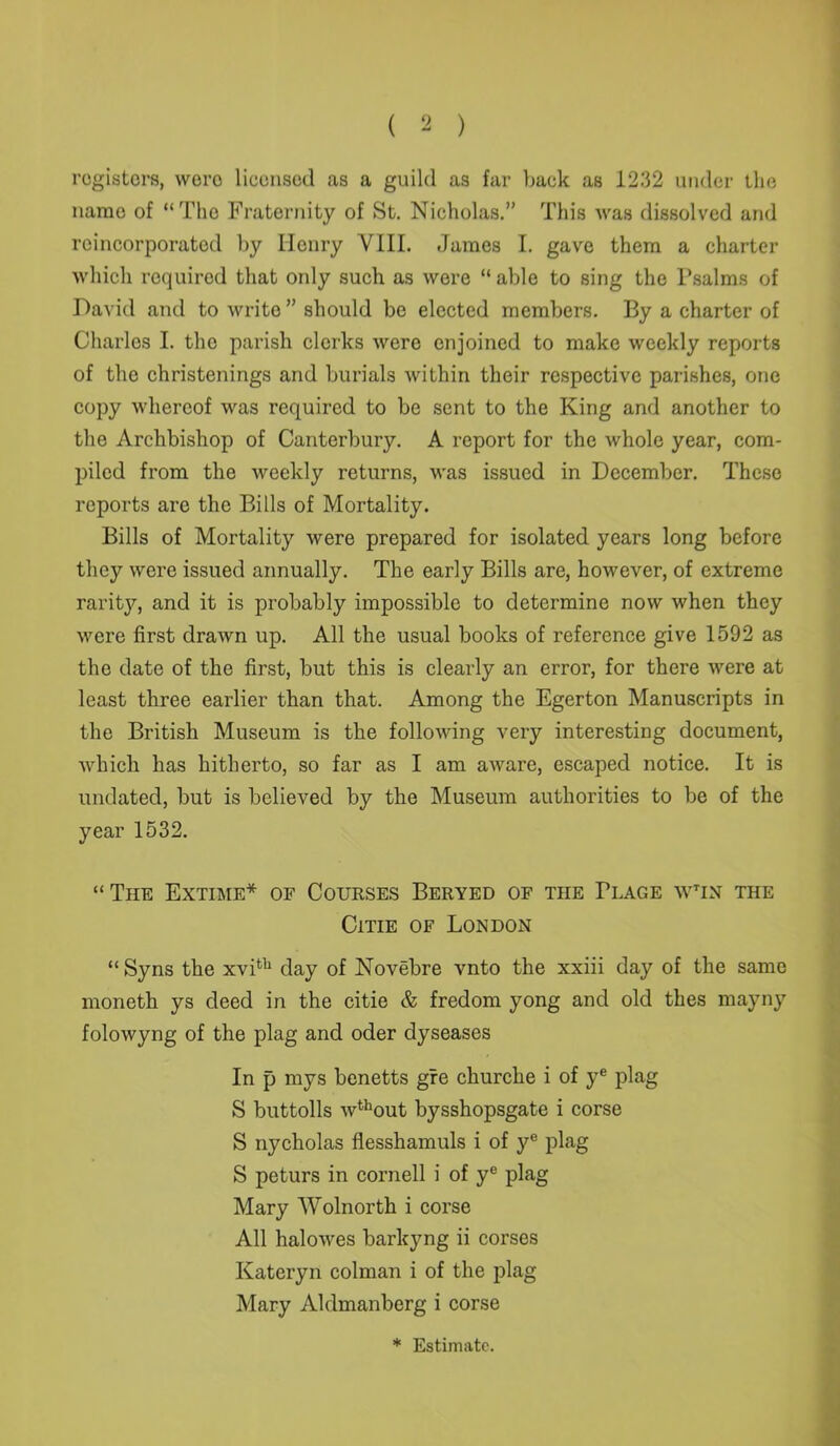 registers, wero licensed as a guild as far back as 1232 under the name of “The Fraternity of St. Nicholas.” This was dissolved and rcincorporated by Henry VIII. James I. gave them a charter which required that only such as were “able to sing the Psalms of David and to write ” should be elected members. By a charter of Charles I. the parish clerks were enjoined to make weekly reports of the christenings and burials within their respective parishes, one copy whereof was required to be sent to the King and another to the Archbishop of Canterbury. A report for the whole year, com- piled from the weekly returns, was issued in December. These reports are the Bills of Mortality. Bills of Mortality were prepared for isolated years long before they were issued annually. The early Bills are, however, of extreme rarity, and it is probably impossible to determine now when they were first drawn up. All the usual books of reference give 1592 as the date of the first, but this is clearly an error, for there were at least three earlier than that. Among the Egerton Manuscripts in the British Museum is the following very interesting document, which has hitherto, so far as I am aware, escaped notice. It is undated, but is believed by the Museum authorities to be of the year 1532. “The Extime* of Courses Beryed of the Tlage wtin the Citie of London “ Syns the xvi611 day of Novebre vnto the xxiii day of the same moneth ys deed in the citie & fredom yong and old thes mayny folowyng of the plag and oder dyseases In p mys benetts gre churche i of ye plag S buttolls wthout bysshopsgate i corse S nycholas flesshamuls i of ye plag S peturs in Cornell i of ye plag Mary Wolnorth i corse All halowes barlcyng ii corses Kateryn colman i of the plag Mary Aldmanberg i corse * Estimate.