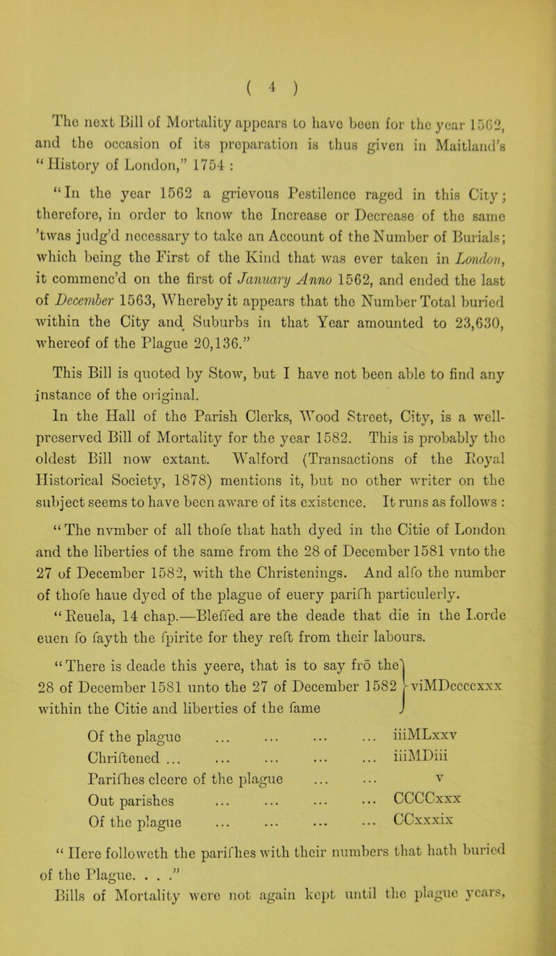 The next Bill of Mortality appears to have been for the year 15G2, and tho occasion of its preparation is thus given in Maitland’s “History of London,” 1754 : “In the year 1562 a grievous Pestilence raged in this City; therefore, in order to know the Increase or Decrease of the same ’twas judg’d necessary to take an Account of the Number of Burials; which being the First of the Kind that was ever taken in London, it commenc’d on the first of January Anno 1562, and ended the last of December 1563, Whereby it appears that the Number Total buried within the City and Suburbs in that Year amounted to 23,630, whereof of the Plague 20,136.” This Bill is quoted by Stow, but I have not been able to find any instance of the original. In the Hall of the Parish Clerks, Wood Street, City, is a well- preserved Bill of Mortality for the year 1582. This is probably the oldest Bill now extant. Walford {Transactions of the Boyal Historical Society, 1878) mentions it, but no other writer on the subject seems to have been aware of its existence. It runs as follows : “ The nvmber of all thofe that hath dyed in the Citie of London and the liberties of the same from the 28 of December 1581 vnto the 27 of December 1582, with the Christenings. And alfo the number of thofe haue dyed of the plague of euery parifh particulerly. “Eeuela, 14 chap.—Blefied are the cleade that die in the I.orde euen fo fayth the fpirite for they reft from their labours. “There is deade this yeere, that is to say frd the' 28 of December 1581 unto the 27 of December 1582 - within the Citie and liberties of the fame viMDccccxxx Of the plague Chriftencd ... Tarithes clecrc of the plague Out parishes Of the plague iiiMLxxv iiiMDiii v CCCCxxx CCxxxix “ Here followeth the parifhes with their numbers that hath buried of the Plague. . . .” Bills of Mortality were not again kept until the plague }Tcars,