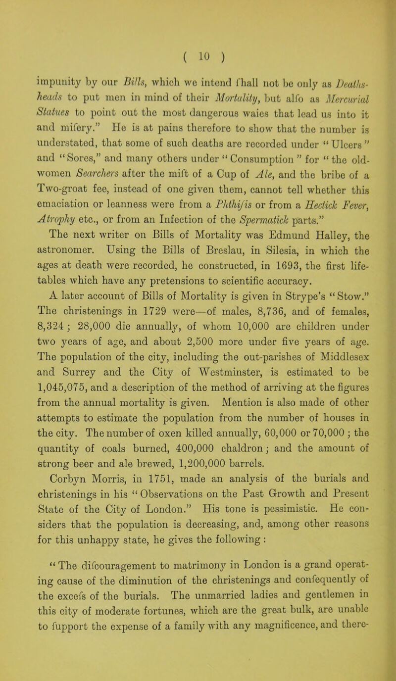 impunity by our Bills, which we intend fhall not be only as Deaths- heads to put men in mind of their Mortality, but alfo as Mercurial Statues to point out the most dangerous waies that lead us into it and mifery.” He is at pains therefore to show that the number is understated, that some of such deaths are recorded under “ Ulcers ” and “Sores,” and many others under “ Consumption ” for “ the old- women Searchers after the mift of a Cup of Ale, and the bribe of a Two-groat fee, instead of one given them, cannot tell whether this emaciation or leanness were from a Phthijis or from a Hectick Fever, Atrophy etc., or from an Infection of the Spermatick parts.” The next writer on Bills of Mortality was Edmund Halley, the astronomer. Using the Bills of Breslau, in Silesia, in which the ages at death were recorded, he constructed, in 1693, the first life- tables which have any pretensions to scientific accuracy. A later account of Bills of Mortality is given in Strype’s “Stow.” The christenings in 1729 were—of males, 8,736, and of females, 8,324 ; 28,000 die annually, of whom 10,000 are children under two years of age, and about 2,500 more under five years of age. The population of the city, including the out-parishes of Middlesex and Surrey and the City of Westminster, is estimated to be 1,045,075, and a description of the method of arriving at the figures from the annual mortality is given. Mention is also made of other attempts to estimate the population from the number of houses in the city. The number of oxen killed annually, 60,000 or 70,000 ; the quantity of coals burned, 400,000 chaldron; and the amount of strong beer and ale brewed, 1,200,000 barrels. Corbyn Morris, in 1751, made an analysis of the burials and christenings in his “ Observations on the Past Growth and Present State of the City of London.” His tone is pessimistic. He con- siders that the population is decreasing, and, among other reasons for this unhappy state, he gives the following : “ The difeouragement to matrimony in London is a grand operat- ing cause of the diminution of the christenings and confequently of the excels of the burials. The unmarried ladies and gentlemen in this city of moderate fortunes, which are the great bulk, are unable to fupport the expense of a family with any magnificence, and there-