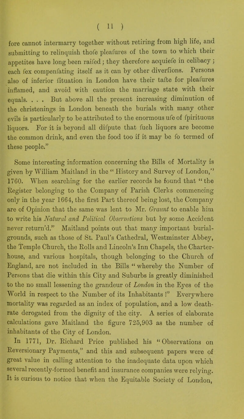 fore cannot intermarry together without retiring from high life, and submitting to relinquish thofe pleafures of the town to which their appetites have long been raifcd; they therefore acquiefe in celibacy; each fex compenfating itself as it can by other diverfions. Persons also of inferior fituation in London have their tafte for pleafures inflamed, and avoid with caution the marriage state with their equals. . . . But above all the present increasing diminution of the christenings in London beneath the burials with many other evils is particularly to be attributed to the enormous ufe of fpirituous liquors. For it is beyond all difpute that fuch liquors are become the common drink, and even the food too if it may be fo termed of these people.” Some interesting information concerning the Bills of Mortality is given by William Maitland in the “ History and Survey of London,” 1760. When searching for the earlier records he found that “the Register belonging to the Company of Parish Clerks commencing only in the year 1664, the first Part thereof being lost, the Company are of Opinion that the same was lent to Mr. Graunt to enable him to write his Natural and Political Observations but by some Accident never return’d.” Maitland points out that many important burial- grounds, such as those of St. Paul’s Cathedral, Westminster Abbey, the Temple Church, the Rolls and Lincoln’s Inn Chapels, the Charter- house, and various hospitals, though belonging to the Church of England, are not included in the Bills “ whereby the Number of Persons that die within this City and Suburbs is greatly diminished to the no small lessening the grandeur of London in the Eyes of the World in respect to the Number of its Inhabitants !” Everywhere mortality was regarded as an index of population, and a low death- rate derogated from the dignity of the city. A series of elaborate calculations gave Maitland the figure 725,903 as the number of inhabitants of the City of London. In 1771, Dr. Richard Price published his “ Observations on Reversionary Payments,” and this and subsequent papers were of great value in calling attention to the inadequate data upon which several recently-formed benefit and insurance companies were relying. It is curious to notice that when the Equitable Society of London,