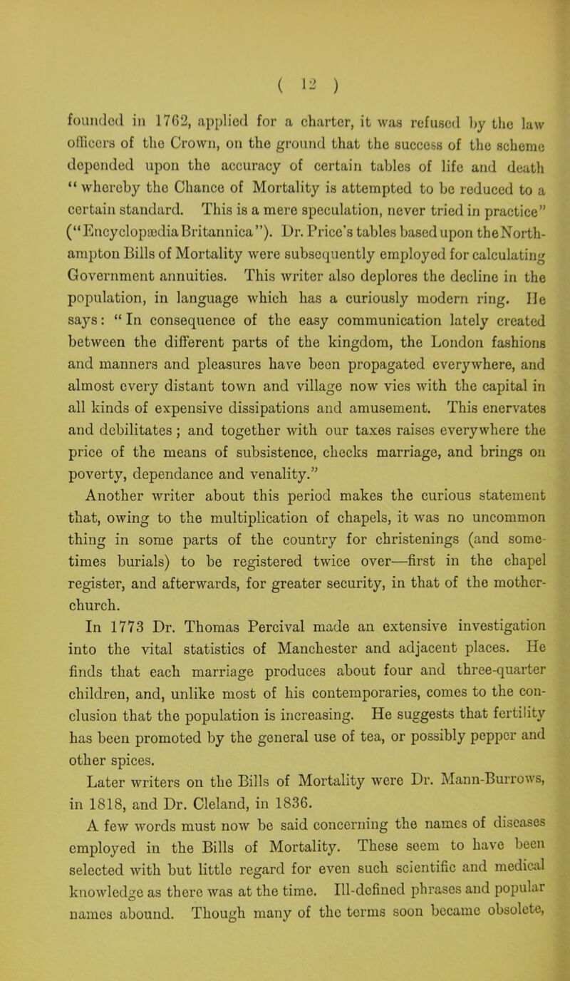 officers of tho Crown, on the ground that the success of the scheme depended upon tho accuracy of certain tables of life and death “ whereby tho Chance of Mortality is attempted to be reduced to a certain standard. This is a mere speculation, never tried in practice” (“ Encyclopaedia Britannica’’). Dr. Price’s tables based upon the North- ampton Bills of Mortality were subsequently employed for calculating Government annuities. This writer also deplores the decline in the population, in language which has a curiously modern ring. lie says: “ In consequence of the easy communication lately created between the different parts of the kingdom, the London fashions and manners and pleasures have been propagated everywhere, and almost every distant town and village now vies with the capital in all kinds of expensive dissipations and amusement. This enervates and debilitates ; and together with our taxes raises everywhere the price of the means of subsistence, checks marriage, and brings on poverty, dependance and venality.” Another writer about this period makes the curious statement that, owing to the multiplication of chapels, it was no uncommon thing in some parts of the country for christenings (and some- times burials) to be registered twice over—first in the chapel register, and afterwards, for greater security, in that of the mother- church. In 1773 Dr. Thomas Percival made an extensive investigation into the vital statistics of Manchester and adjacent places. He finds that each marriage produces about four and three-quarter children, and, unlike most of his contemporaries, comes to the con- clusion that the population is increasing. He suggests that fertility has been promoted by the general use of tea, or possibly pepper and other spices. Later writers on the Bills of Mortality were Dr. Mann-Burrows, in 1818, and Dr. Cleland, in 1836. A few words must now be said concerning the names of diseases employed in the Bills of Mortality. These seem to have been selected with but little regard for even such scientific and medical knowledge as there was at the time. Ill-defined phrases and popular names abound. Though many of the terms soon became obsolete,