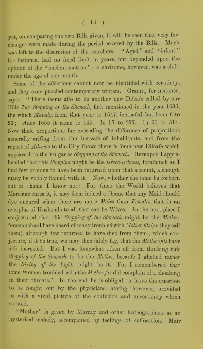 yet, on comparing the two Bills given, it will be seen that very few changes were made during the period covered by the Bills. Much was left to the discretion of the searchers. “Aged” and “infant for instance, had no fixed limit in years, but depended upon the opinion of the “ancient matron ”; a chrisome, however, was a child under the age of one month. Some of the affections cannot now be identified with certainty, and they even puzzled contemporary writers. G-raunt, for instance, says: “ There feems alfo to be another new Difeafe called by our Bills The Stopping of the Stomach, firft mentioned in the year 1636, the which Malady, from that year to 1647, increafed but from 6 to 29; Anno 1655 it came to 145. In 57 to 277. In 60 to 314. Now thefe proportions far exceeding the difference of proportions generally aridng from the increafe of inhabitants, and from the report of Advenas to the City fhews there is fome new Difeafe which appeareth to the Vulgar as Stopping of the Stomach. Hereupon I appre- hended that this Stopping might be the Green-ficlcncss, forafmuch as I find few or none to have been returned upon that account, although many be vifibly ftained with it. Now, whether the fame be forborn out of fhame I know not: For fince the World believes that Marriage cures it, it may feem indeed a fhame that any Maid fhould dye uncured when there are more Males than Females, that is an overplus of Husbands to all that can be Wives. In the next place I conjectured that this Stopping of the Stomach might be the Mother, forasmuch as I have heard of many troubled with Mother-jits (as they call them), although few returned to have died from them; which con- jecture, if it be true, we may then fafely fay, that the Mother-fits have alfo increafed. But I was fomewhat taken off from thinking this Stopping of the Stomach to be the Mother, becaufe I gheffed rather the Itijing of the Lights might be it. For I remembered that fome Women troubled with the Mother-fits did complain of a choaking in their throats.” In the end he is obliged to leave the question to be fought out by the physicians, having, however, provided us with a vivid picture of the confusion and uncertainty which existed. “Mother” is given by Murray and other lexicographers as an hysterical malady, accompanied by feelings of suffocation. Mair