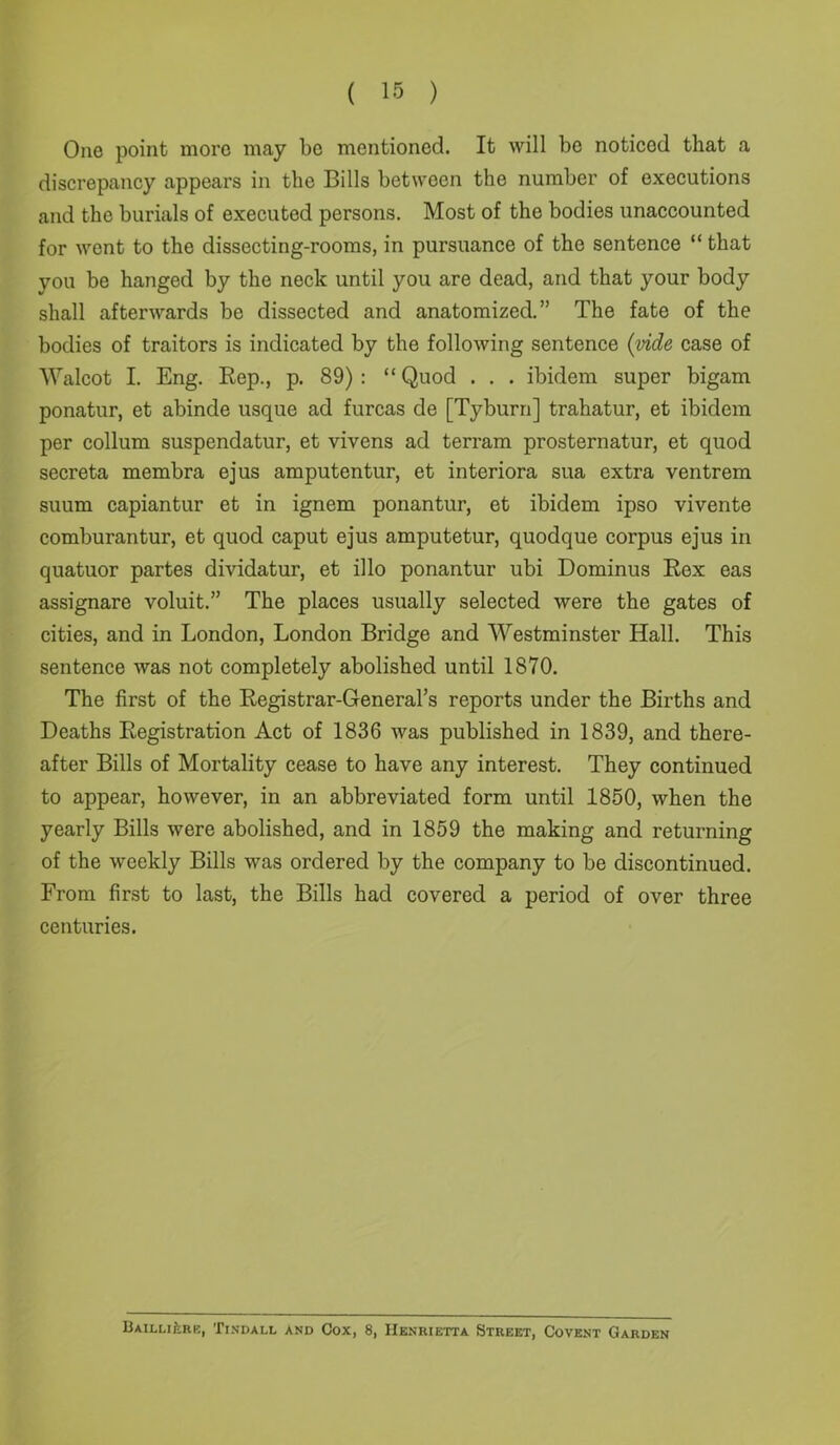 One point more may be mentioned. It will be noticed that a discrepancy appears in the Bills between the number of executions and the burials of executed persons. Most of the bodies unaccounted for went to the dissecting-rooms, in pursuance of the sentence “ that you be hanged by the neck until you are dead, and that your body shall afterwards be dissected and anatomized.” The fate of the bodies of traitors is indicated by the following sentence {vide case of Walcot I. Eng. Rep., p. 89) : “ Quod . . . ibidem super bigam ponatur, et abinde usque ad furcas de [Tyburn] trahatur, et ibidem per collum suspendatur, et vivens ad terram prosternatur, et quod secreta membra ejus amputentur, et interiora sua extra ventrem suum capiantur et in ignem ponantur, et ibidem ipso vivente comburantur, et quod caput ejus amputetur, quodque corpus ejus in quatuor partes dividatur, et illo ponantur ubi Dominus Rex eas assignare voluit.” The places usually selected were the gates of cities, and in London, London Bridge and Westminster Hall. This sentence was not completely abolished until 1870. The first of the Registrar-General’s reports under the Births and Deaths Registration Act of 1836 was published in 1839, and there- after Bills of Mortality cease to have any interest. They continued to appear, however, in an abbreviated form until 1850, when the yearly Bills were abolished, and in 1859 the making and returning of the weekly Bills was ordered by the company to be discontinued. From first to last, the Bills had covered a period of over three centuries. BAiLufcRE, Tindall and Cox, 8, Henrietta Street, Covent Garden