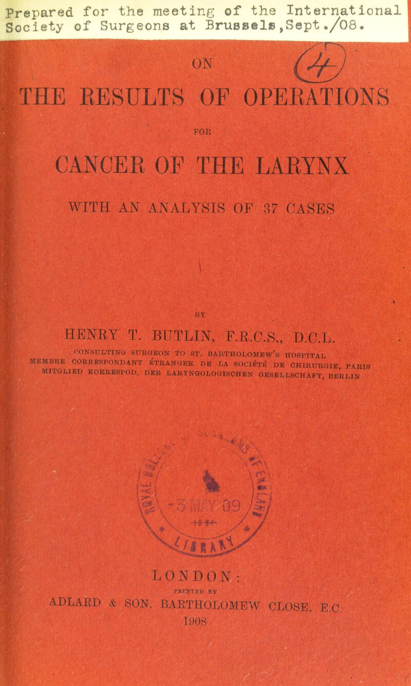 Prepared for the meeting of the International Society of Surgeons at Brussel©,Sept./08. ON THE RESULTS OF OPERATIONS FOR CANCER OF THE LARYNX WITH AN ANALYSTS OF 37 OASES BY HENRY T. BITTLIN, F.R.C.S., D.O.L. CONSULTING SURGEON TO ST. BARTHOLOMEW’S HOSPITAL MEMBRE CORRESPONDANT ETRANGER DE LA SOCIETY DE CHIRURGIE, PARIS MITGLIED KORRESPOD. DER LARYNGOLOGISCHEN GESELLSCHAFT, BERLIN