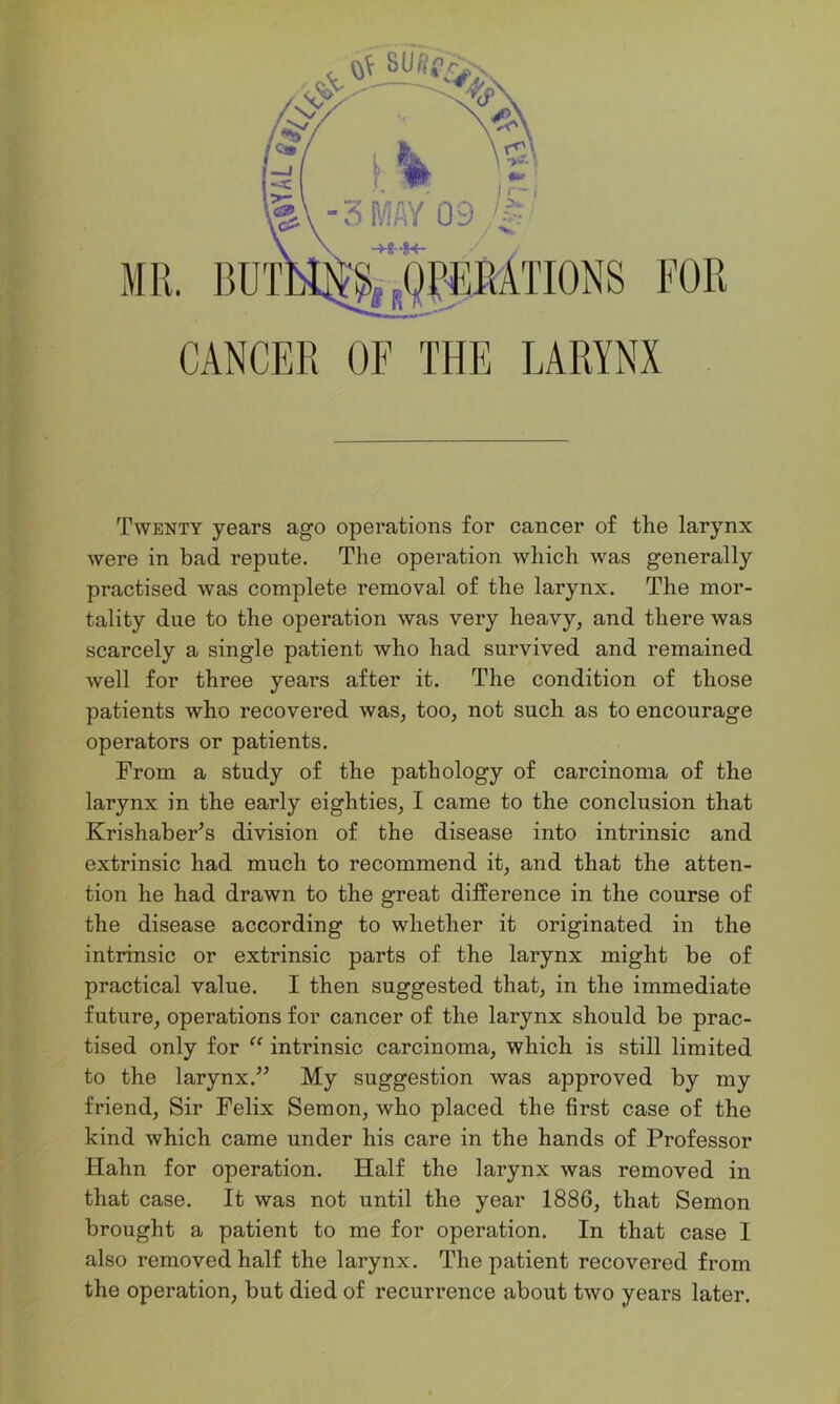 Twenty years ago operations for cancer of the larynx were in bad repute. The operation which was generally practised was complete removal of the larynx. The mor- tality due to the operation was very heavy, and there was scarcely a single patient who had survived and remained well for three years after it. The condition of those patients who recovered was, too, not such as to encourage operators or patients. From a study of the pathology of carcinoma of the larynx in the early eighties, I came to the conclusion that Krishaber’s division of the disease into intrinsic and extrinsic had much to recommend it, and that the atten- tion he had drawn to the great difference in the course of the disease according to whether it originated in the intrinsic or extrinsic parts of the larynx might be of practical value. I then suggested that, in the immediate future, operations for cancer of the larynx should be prac- tised only for “ intrinsic carcinoma, which is still limited to the larynx.” My suggestion was approved by my friend, Sir Felix Semon, who placed the first case of the kind which came under his care in the hands of Professor Hahn for operation. Half the larynx was removed in that case. It was not until the year 1886, that Semon brought a patient to me for operation. In that case I also removed half the larynx. The patient recovered from the operation, but died of recurrence about two years later.