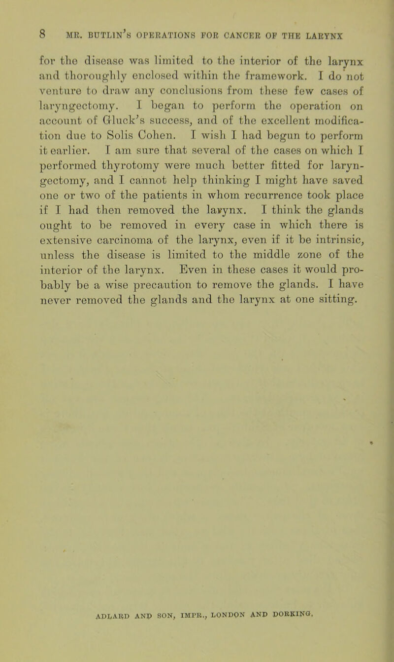 for tlio disease was limited to the interior of the larynx and thoroughly enclosed within the framework. I do not venture to draw any conclusions from these few cases of laryngectomy. I began to perform the operation on account of Gluck’s success, and of the excellent modifica- tion duo to Solis Cohen. I wish I had begun to perform it earlier. I am sure that several of the cases on which I performed thyrotomy were much better fitted for laryn- gectomy, and I cannot help thinking I might have saved one or two of the patients in whom recurrence took place if I had then removed the lavynx. I think the glands ought to be removed in every case in which there is extensive carcinoma of the larynx, even if it be intrinsic, unless the disease is limited to the middle zone of the interior of the larynx. Even in these cases it would pro- bably be a wise precaution to remove the glands. I have never removed the glands and the larynx at one sitting. ADLARD AND SON, IHPR., LONDON AND DORKING.