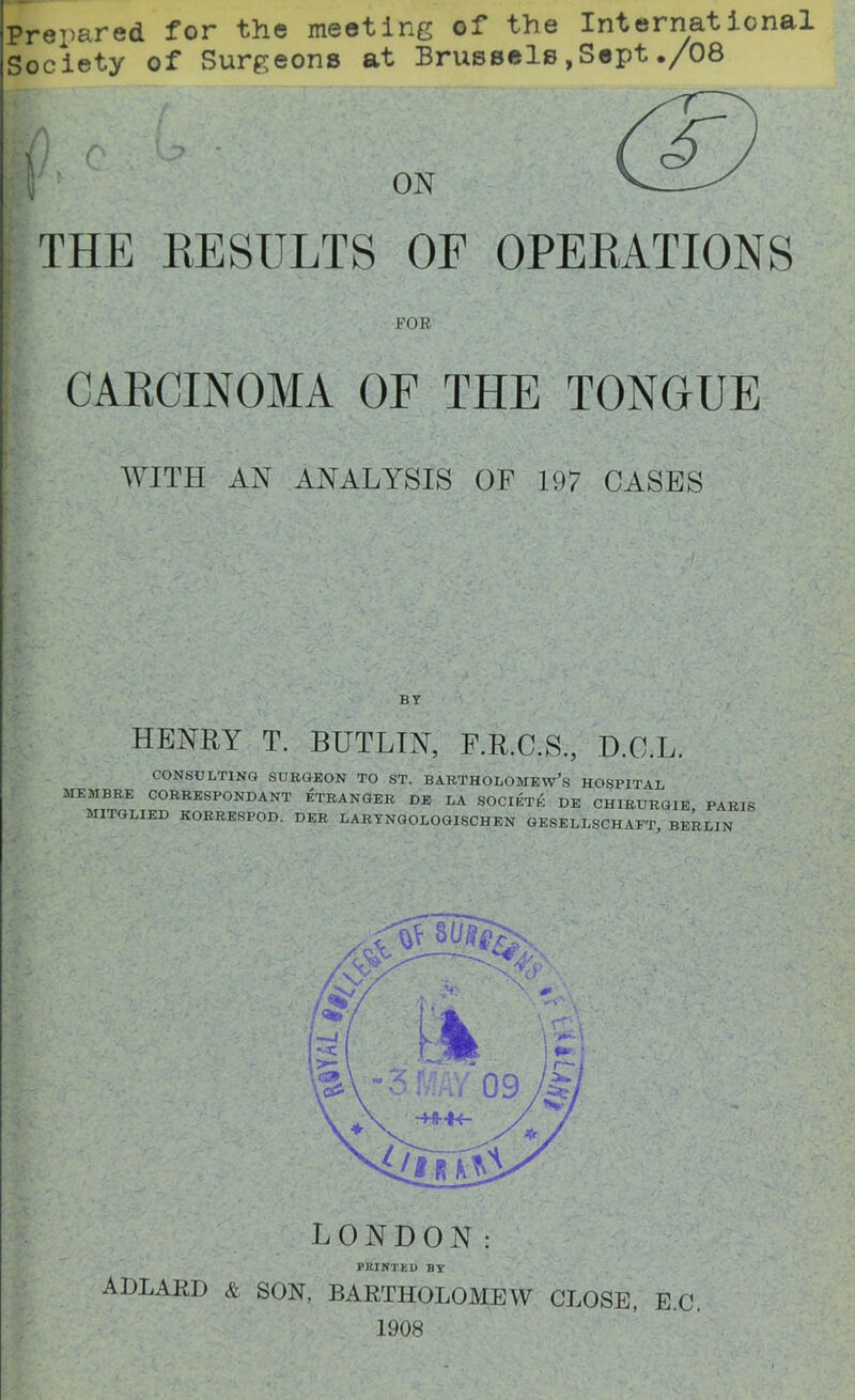 Prepared for the meeting of the International Society of Surgeons at Brussels,Sept./08 THE RESULTS OF OPERATIONS POE CARCINOMA OF THE TONGUE ,Ai., ' f . • ; • / v . - .■* . . 1 • • : 'lj ' ■*-”*, ■ C*' r‘ ’ ’’ , / 'U-.'f ' ./ . . V * : WITH AN ANALYSIS OF 197 CASES BY HENRY T. BUTLIN, F.R.C.S., D.C.L. CONSULTING SURGEON TO ST. BARTHOLOMEW’S HOSPITAL MEMBRE CORRESPONDANT STRANGER DE LA SOCIETK DE CHIRURGIE PARIS MITGLIED KORRESPOD. DER LARYNGOLOGISCHEN GESELLSCHAET, BERLIN PRINTED BY ADLARD A son, BARTHOLOMEW CLOSE, E.C. 1908