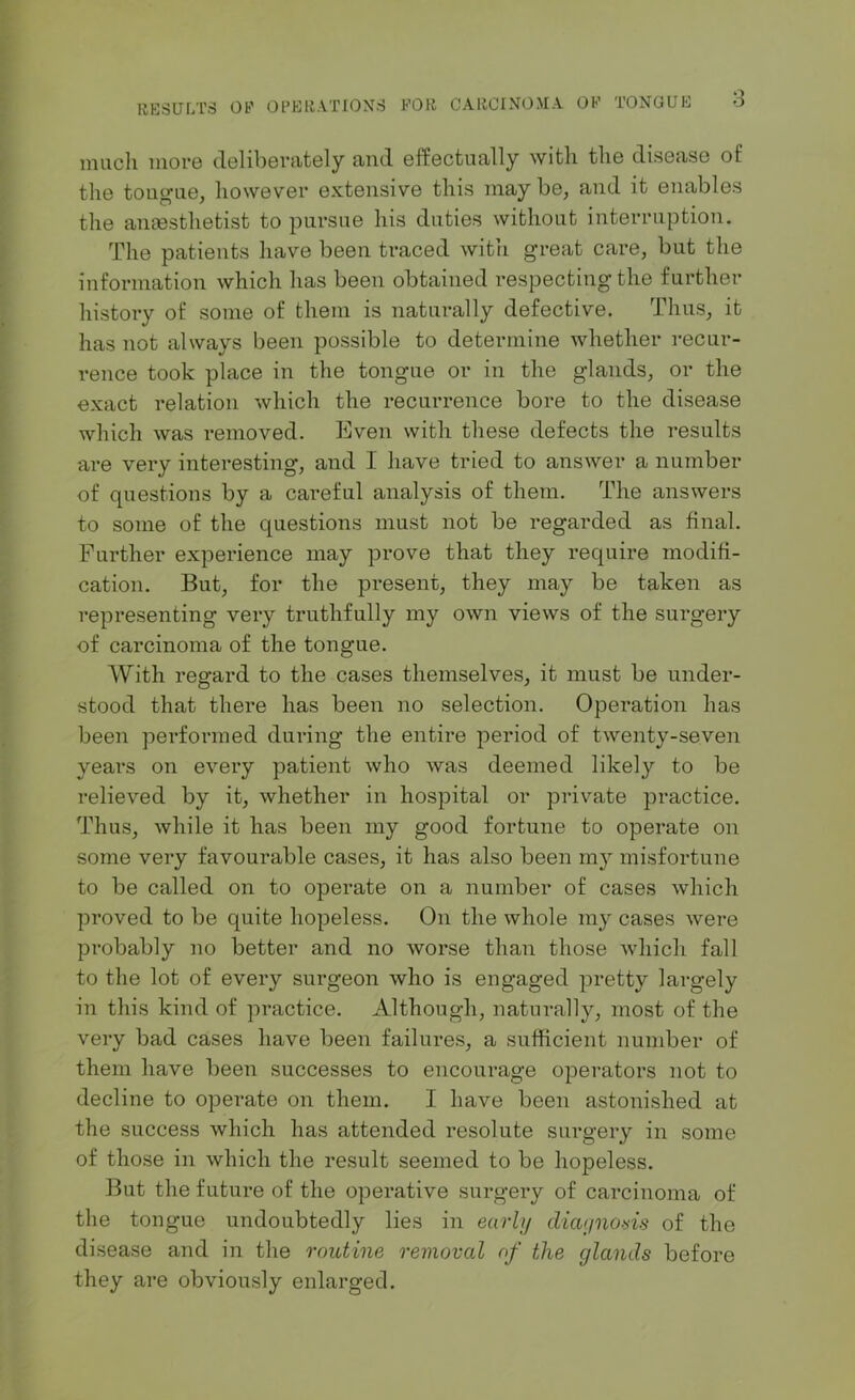 much more deliberately and effectually with the disease of the tongue, however extensive this may be, and it enables the anaesthetist to pursue his duties without interruption. The patients have been traced with great care, but the information which has been obtained respecting the further history of some of them is naturally defective. Thus, it has not always been possible to determine whether recur- rence took place in the tongue or in the glands, or the exact relation which the recurrence bore to the disease which was removed. Even with these defects the results are very interesting, and I have tried to answer a number of questions by a careful analysis of them. The answers to some of the questions must not be regarded as final. Further experience may prove that they require modifi- cation. But, for the present, they may be taken as representing very truthfully my own views of the surgery of carcinoma of the tongue. With regard to the cases themselves, it must be under- stood that there has been no selection. Operation has been performed during the entire period of twenty-seven years on every patient who was deemed likely to be relieved by it, whether in hospital or private practice. Thus, while it has been my good fortune to operate on some very favourable cases, it has also been m}r misfortune to be called on to operate on a number of cases which proved to be quite hopeless. On the whole my cases were probably no better and no worse than those which fall to the lot of every surgeon who is engaged pretty largely in this kind of practice. Although, naturally, most of the very bad cases have been failures, a sufficient number of them have been successes to encourage operators not to decline to operate on them. I have been astonished at the success which has attended resolute surgery in some of those in which the result seemed to be hopeless. But the future of the opei*ative surgery of carcinoma of the tongue undoubtedly lies in early diagnosis of the disease and in the routine removal of the glands before they are obviously enlarged.