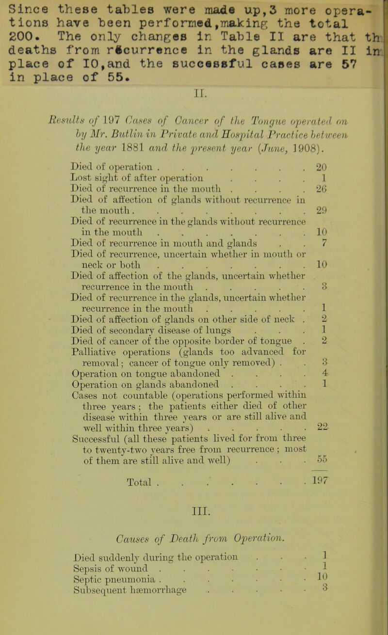 Since these tables were made up,3 more opera tions have been performed,making the total 200. The only changes in Table II are that deaths from recurrence in the glands are II place of 10,and the successful cases are 57 in place of 55. II. Results of 1 97 ('uses of Cancer of the Tongue operated on by Mr. Butlin in Private and Hospital Practice between the year 1881 and the present year {.Tune, 1908). Died of operation ....... 20 Lost sight of after operation .... 1 Died of recurrence in the mouth . . . .26 Died of affection of glands without recurrence in the mouth........ 29 Died of recurrence in the glands without recurrence in the mouth ....... 10 Died of recurrence in mouth and glands . . 7 Died of recurrence, uncertain whether in mouth or neck or both ....... 10 Died of affection of the glands, uncertain whether recurrence in the mouth ..... 3 Died of recurrence in the glands, uncertain whether recurrence in the mouth ..... 1 Died of affection of glands on other side of neck . 2 Died of secondary disease of lungs ... 1 Died of cancer of the opposite border of tongue . 2 Palliative operations (glands too advanced for removal; cancer of tongue only removed) . . 3 Operation on tongue abandoned .... 4 Operation on glands abandoned .... 1 Cases not countable (operations performed within three years ; the patients either died of other disease within three years or are still alive and well within three years) . . . . .22 Successful (all these patients lived for from three to twenty-two years free from recurrence ; most of them are still alive and well) . . .55 Total 197 III. Causes of Heath from Operation. Died suddenly during the operation Sepsis of wound Septic pneumonia . . . • • • .10 Subsequent haemorrhage .