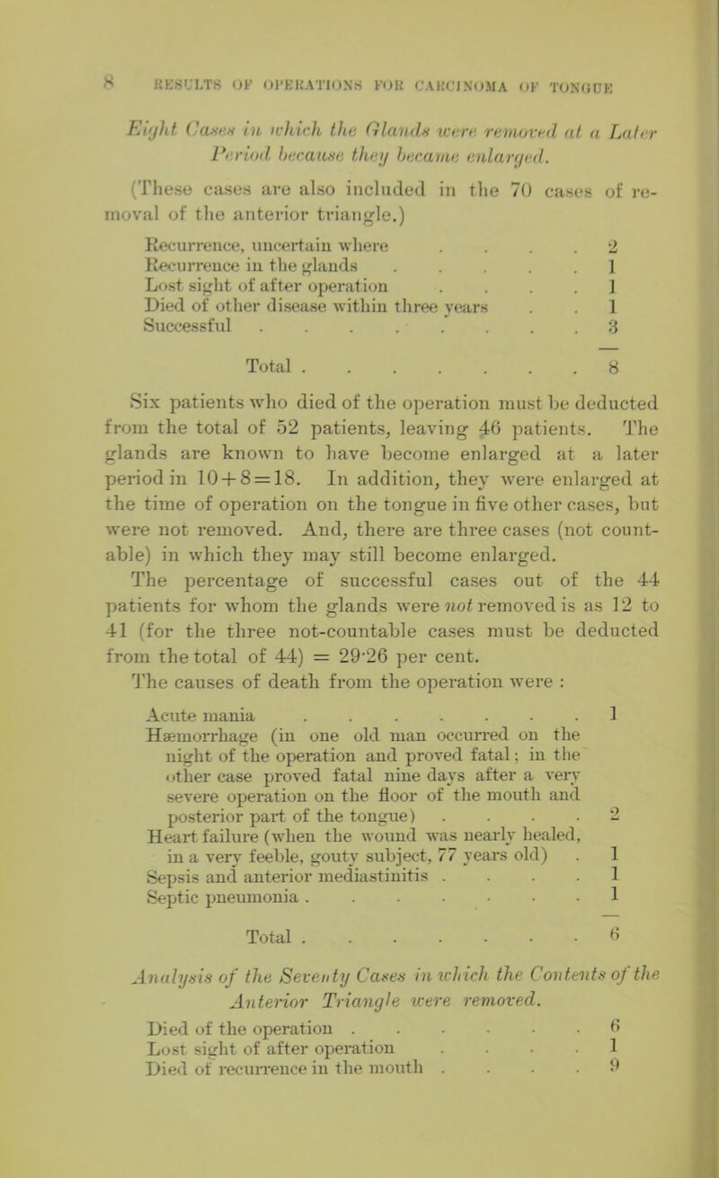 Ei(jht. C a*tes in which the Glands were removed at a Later Lev tod because they became enlarged. (These cases are also included in the 70 cases of re- moval of the anterior triangle.) Recurrence, uncertain where .... 2 Recurrence in the glands .....] Lost sight of after operation .... 1 Died of other disease within three years . . 1 Successful ........ 3 Total ....... 8 Six patients who died of the operation must be deducted from the total of 52 patients, leaving 46 patients. The glands are known to have become enlarged at a later period in 10 + 8 = 18. In addition, they were enlarged at the time of operation on the tongue in five other cases, but were not removed. And, there are three cases (not count- able) in which they may still become enlarged. The percentage of successful cases out of the 44 patients for whom the glands were not removed is as 12 to 41 (for the three not-countable cases must be deducted from the total of 44) = 29'26 per cent. The causes of death from the operation were : Acute mania ....... 1 Haemorrhage (in one old man occurred on the night of the operation and proved fatal; in the other case proved fatal nine days after a very severe operation on the floor of the mouth and posterior part of the tongue) .... 2 Heart failure (when the wound was nearly healed, in a very feeble, gouty subject, 77 years old) Sepsis and anterior mediastinitis .... Septic pneumonia. ...... 1 Total 6 Analysis of the Seventy Cases in which the Contents of the Anterior Triangle were removed. Died of the operation ...... 6 Lost sight of after operation .... 1 Died of recurrence in the mouth .... 9