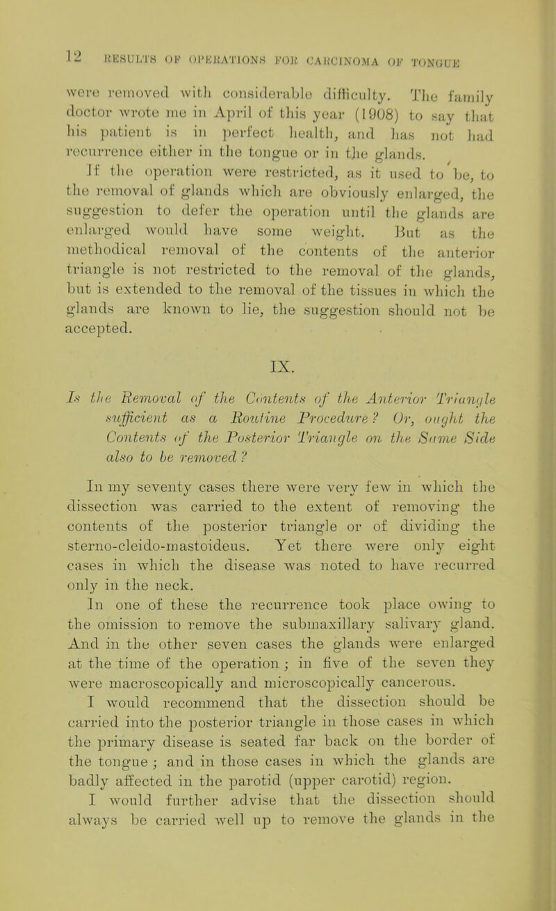 were removed with considerable difficulty. The family doctor wrote me in April of this year (1908) to say that his patient is in perfect health, and has not had recurrence either in the tongue or in the glands. Jf the operation were restricted, as it used to be, to the removal of glands which are obviously enlarged, the suggestion to defer the operation until the glands are enlarged would have some weight. But as the methodical removal of the contents of the anterior triangle is not restricted to the removal of the glands, but is extended to the removal of the tissues in which the glands are known to lie, the suggestion should not be accepted. IX. Is the Removal of the Contents of the Anterior Triangle sufficient as a Routine Procedure ? Or, ought the Contents of the Posterior Triangle on the Same Ride also to he removed ? In my seventy cases there were very few in which the dissection was carried to the extent of removing the contents of the posterior triangle or of dividing the sterno-cleido-mastoideus. Yet there were only eight cases in which the disease was noted to have recurred only in the neck. In one of these the recurrence took place owing to the omission to remove the submaxillary salivary gland. And in the other seven cases the glands were enlarged at the time of the operation ; in five of the seven they were macroscopically and microscopically cancerous. I would recommend that the dissection should be carried into the posterior triangle in those cases in which the primary disease is seated far back on the border of the tongue ; and in those cases in which the glands are badly affected in the parotid (upper carotid) region. I would further advise that the dissection should always be carried well up to remove the glands in the