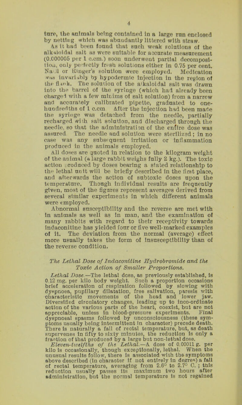 ture, the animals being contained In a large run enclosed by netting vvhlch was abundantly littered with straw. A.S It had been found that such weak solutions of the alk-iloldal salt as were suitable for accurate measurement (0.000006 per 1 c.em.) soon underwent partial decomposi- tion, only pe'-fectly fresh solutions either In 0.75 per cent. Na Jl or tttnger’s solution were employed. Medication invarwhly by hypodermic Injection In the region of the fini'k. The solmion of the aikaloidal salt was drawn into the barrel of the syringe (which had already been charged with a few minims of salt solution) from a narrow and accurately calibrated pipette, graduated to one- huodredths of I c.cm A.fter the Injection had been made the syringe was detached from the needle, partially recharged winh salt solution, and discharged through the needle, so that the administration of the entire dose was assured The needle and solution were sterilized; in no case was any subsequent irritation or inflammation produced in the animals employed. A.1I doses are quoted in relation to the kilogram weight of the animal (a large rabbit weighs fully 2 kg.). The toxic action .irodaced by doses bearing a stated relationship to the lethal unit will be briefly described In the first place, and afterwards the action of subtoxic doses upon the temperature. Though Individual results are frequently given, most of the figures represent averages derived from several similar experiments in which dififerent animals were employed. Abnormal susceptibility and the reverse are met with In animals as well as In man, and the examination of many rabbits with regard to their receptivity towards indaconitlne has yielded four or five well-marked examples of It. The deviation from the normal (average) effect more usually takes the form of Insusceptibility than of the reverse condition. The Lethal Dose of Indaconitlne Hydrobromide and the Toxic Action of Smaller Proportions. Lethal Dose.—The lethal dose, as previously established, Is 0.12 mg. per kilo body weight. Such a proportion occasions brief acceleration of respiration followed by slowing with dyspnoea, pupillary dilatation, free salivation, paresis with characteristic movements of the head and lower jaw. Diversified clrcnlatory changes, leading up to Inco-ordlnate action of the various parts of the heart, coexist, bat are not appreciable, unless in blood-pressure experiments. Final dyapnoeal spasms followed by unconsciousness (these sym- ptoms usually being intermittent in charaoter) precede death. There Is natnrally a fall of rectal temperature, but, as death supervenes in fifty to sixty minutes, the redaction Is only a fraction of that produced by a large but non-lethal dose. Eleven-txvelfths of tht Lethal.—A dose of 0.00011 g. per kilo Is occasionally, though exceptionally, lethal. When the unnsual resnlts follow, there is aesociated with the symptoms above described (In character if not entirely in degre*») a fall of rectal temperature, averaging from 2.6° to 2.7° C. ; this reduction usually passes Its maximum two hours after administration, bat the normal temperature Is not regained