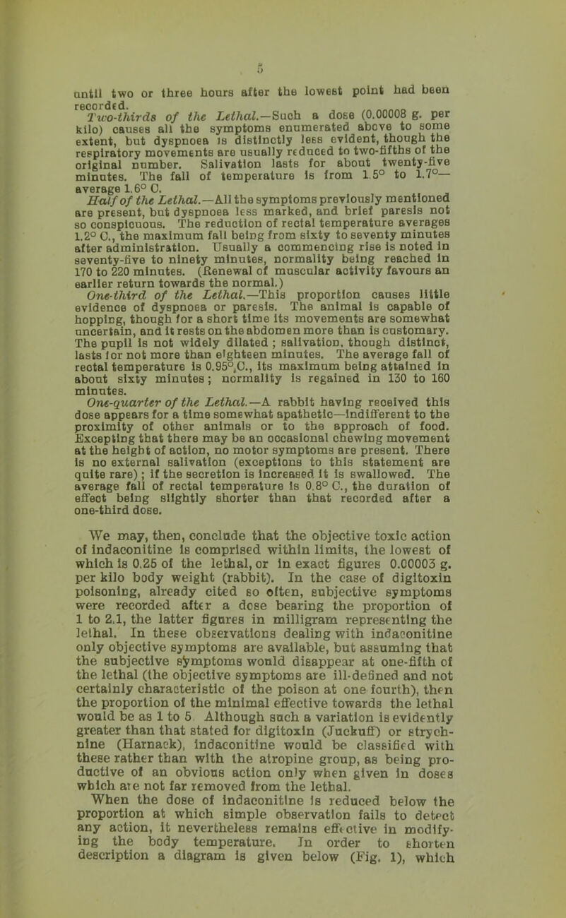 until two or three hours after the lowest point had been F6C0rdc d* Tu'O-ihirds of the Leilial.—Such a dose (0.00008 g. per kilo) causes all the symptoms enumerated above to some extent, but dyspnoea is distinctly less evident, though the respiratory movements are usually reduced to two-fifths of the original number. Salivation lasts for about twenty-five minutes. The fall of temperature is from 15° to 1.7°— average 1,6° 0. Kulfofthe All the symptoms previously mentioned are present, but dyspnoea less marked, and brief paresis not so conspicuous. The reduction of rectal temperature averages 1.2° C., the maximum fall being from sixty to seventy minutes after administration. Usually a commencing rise is noted in seventy-five to ninety minutes, normality being reached in 170 to 220 minutes. (Eenewal of muscular activity favours an earlier return towards the normal.) One-third of the Lethal.—This proportion causes little evidence of dyspnoea or paresis. The animal Is capable of hopping, though for a short time Its movements are somewhat uncertain, and it rests on the abdomen more than is customary. The pupil Is not widely dilated ; salivation, though distinct, lasts lor not more than eighteen minutes. The average fall of rectal temperature is 0.95° C., its maximum being attained In about sixty minutes; normality is regained in 130 to 160 minutes. One-quarter of the Lethal.—h. rabbit having received this dose appears for a time somewhat apathetic—Indifferent to the proximity of other animals or to the approach of food. Excepting that there may be an occasional chewing movement at the height of action, no motor symptoms are present. There Is no external salivation (exceptions to this statement are quite rare) ; if the secretion is increased it Is swallowed. The average fall of rectal temperature Is 0.8° C., the duration of effect being slightly shorter than that recorded after a one-third dose. We may, then, conclade that the objective toxic action of indaconitine Is comprised within limits, the lowest of which Is 0.26 of the lethal, or inexact figures 0.00003 g. per kilo body weight (rabbit). In the case of digitoxin poisoning, already cited so often, subjective symptoms were recorded after a dose bearing the proportion of 1 to 2.1, the latter figures in milligram representing the lethal. In these observations dealing with indaconitine only objective symptoms are available, but assuming that the subjective symptoms would disappear at one-fifth of the lethal (the objective symptoms are ill-defined and not certainly characteristic of the poison at one fourth), then the proportion of the minimal eflJ’ective towards the lethal would be as 1 to 5 Although such a variation is evidently greater than that stated for dlgltoxln (Juckuff) or strych- nine (Harnaek), Indaconitine would be classified with these rather than with the atropine group, as being pro- ductive of an obvious action only when given In doses which ate not far removed from the lethal. When the dose of Indaconitine is reduced below the proportion at which simple observation fails to detect any action, it nevertheless remains efftciive in modify- ing the body temperature. In order to shorten description a diagram is given below (Fig. 1), which