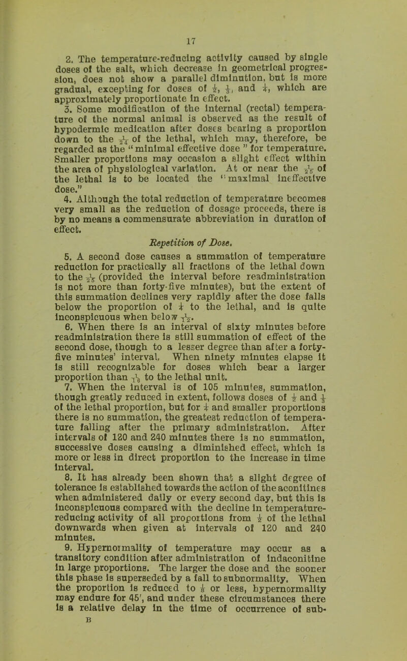 2. The temperature-reducing activity caused by single doses of the salt, which decrease In geometrical progres- sion, does not show a parallel diminution, but Is more gradual, excepting for doses of -k, and i, which are approximately proportionate In effect. 3. Some modification of the Internal (rectal) tempera- ture of the normal animal is observed as the result of hypodermic medication after doses bearing a proportion down to the ^ of the lethal, which may, therefore, be regarded as the “ minimal effective dose ” for temperature. Smaller proportions may occasion a slight effect within the area of physiological variation. At or near the 2V 0* the lethal Is to be located the maximal Ineffective dose.” 4. Although the total reduction of temperature becomes very small as the reduction of dosage proceeds, there is by no means a commensurate abbreviation in duration of effect. Repetition of Bote. 5. A second dose causes a summation of temperature reduction for practically all fractions of the lethal down to the ^ (provided the interval before readministration Is not more than forty-five minutes), but the extent of this summation declines very rapidly after the dose falls below the proportion of i to the lethal, and Is quite Inconspicuous when below 6. When there Is an interval of sixty minutes before readministration there Is still summation of effect of the second dose, though to a lesser degree than after a forty- five minutes’ interval. When ninety minutes elapse It Is still recognizable for doses which bear a larger proportion than to the lethal unit. 7. When the interval is of 105 minutes, summation, though greatly reduced in extent, follows doses of i and ^ of the lethal proportion, but for i and smaller proportions there is no summation, the greatest reduction of tempera- ture falling after the primary administration. After intervals of 120 and 240 minutes there Is no summation, successive doses causing a diminished effect, which Is more or less in direct proportion to the Increase in time Interval. 8. It has already been shown that a slight degree of tolerance Is established towards the action of the aconitines when administered dally or every second day, but this Is Inconspicuous compared with the decline In temperature- reducing activity of all proportions from i of the lethal downwards when given at Intervals of 120 and 240 minutes. 9. Hypemoimality of temperature may occur as a transitory condition after administration of Indaconitlne In large proportions. The larger the dose and the sooner this phase Is superseded by a fall to subnormality. When the proportion Is reduced to ^ or less, bypernormality may endure for 46', and under these circumstances there Is a relative delay In the time of occurrence of sub- B