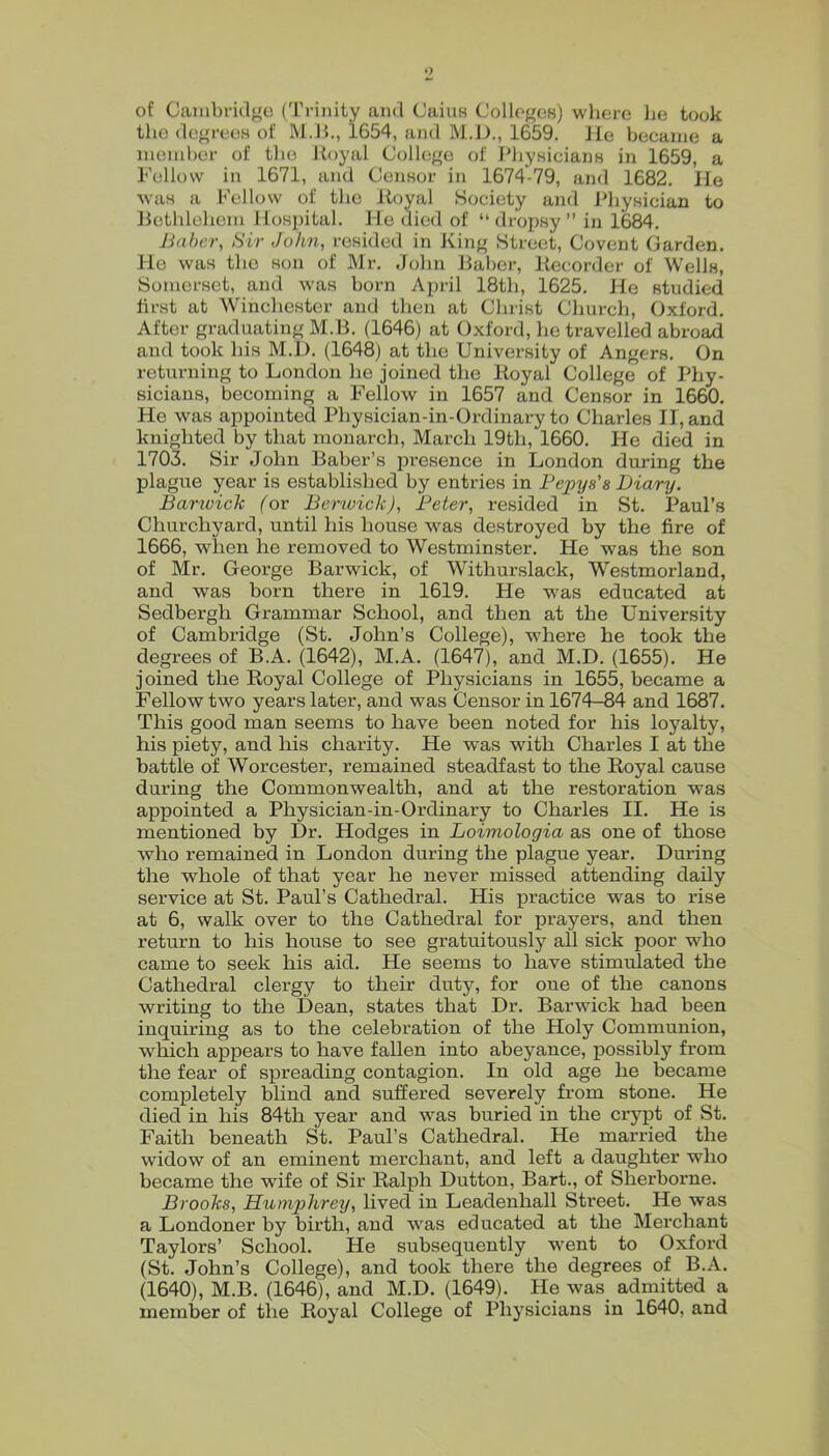 of Cambridge (Trinity and CaiuH Colleges) where lie took the degrees of IM.H., 1654, and M.D., 1659. lie became a member of the Uoyal College of I'liysicians in 1659, a Fellow in 1671, and Censor in 1674-79, and 1682. lie was a Fellow of the Uoyal Society and I'hysician to Uethlehem Hospital. He died of “dropsy” in 1684. Jiaher, Sir John, resided in iving Street, Covent Carden. He was the son of Mr. John Baber, Recorder of Wells, Somerset, and was horn April 18tli, 1625. He studied first at Winchester and then at Christ Church, Oxford. After graduating M.B. (1646) at Oxford, he travelled abroad and took his M.D. (1648) at the University of Angers. On returning to London he joined the Royal College of Phy- sicians, becoming a Fellow in 1657 and Censor in 1660. He was appointed Physician-in-Ordinary to Charles II, and knighted by that monarch, March 19th, 1660. He died in 1703. Sir John Baber’s presence in London during the plague year is established by entries in Fepys's Diary. Barioich (or Berwick), Deter, resided in St. Paul’s Churchyard, until his house was destroyed by the fire of 1666, when he removed to Westminster. He was the son of Mr. George Barwick, of Withurslack, Westmorland, and was born there in 1619. He was educated at Sedbergh Grammar School, and then at the University of Cambridge (St. John’s College), where he took the degrees of B.A. (1642), M.A. (1647), and M.D. (1655). He joined the Royal College of Physicians in 1655, became a Fellow two years later, and was Censor in 1674-84 and 1687. This good man seems to have been noted for his loyalty, his piety, and his charity. He was with Charles I at the battle of Worcester, remained steadfast to the Royal cause during the Commonwealth, and at the restoration was appointed a Physician-in-Ordinary to Charles II. He is mentioned by Dr. Hodges in Loimologia as one of those who remained in London during the plagne year. During the whole of that year he never missed attending daily service at St. Paul’s Cathedral. His practice was to rise at 6, walk over to the Cathedral for prayers, and then return to his house to see gratuitously all sick poor who came to seek his aid. He seems to have stimulated the Cathedral clergy to their duty, for one of the canons writing to the Dean, states that Dr. Barwick had been inquiring as to the celebration of the Holy Communion, which appears to have fallen into abeyance, j)ossibly from the fear of spreading contagion. In old age he became completely blind and suffered severely from stone. He died in his 84th year and was buried in the crypt of St. Faith beneath St. Paul’s Cathedral. He married the widow of an eminent merchant, and left a daughter who became the wife of Sir Ralph Dutton, Bart., of Sherborne. Brooks, Humphrey, lived in Leadenhall Street. He was a Londoner by birth, and was educated at the Merchant Taylors’ School. He subsequently went to Oxford (St. John’s College), and took there the degrees of B.A. (1640), M.B. (1646), and M.D. (1649). He was admitted a member of the Royal College of Physicians in 1640, and