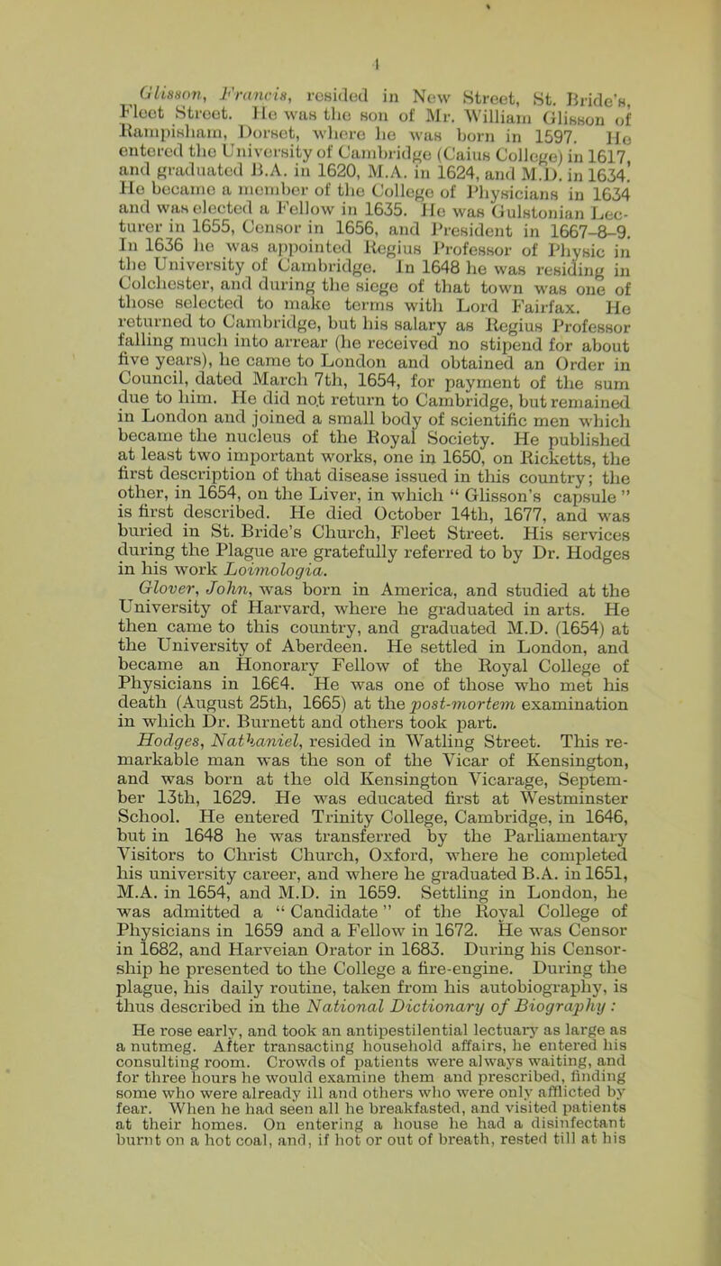 1 ^ (JUason, Francis, resided in New Street, St. Biide’s, Fleet Street, llewastlie son of Mr. M’illiani Glisson of liaiiipiKliam, Dorset, wliere lie was born in 1597. Ho entered the University of Canibi-idf^e (Cains Collej/e) in 1617 and jiradiiated JbA. in 1620, M.A. in 1624, and M.D. in 1634.’ He became a member of the College of Physicians in 1634 and was elected a Fellow in 1635. lie was Culstonian J^ec- turer in 1655, Censor in 1656, and J'resident in 1667-8-9. In 1636 ho was appointed Regius Professor of Physic in the University of Cambridge. In 1648 he was residing in Colchester, and during the siege of that town M'as one of those selected to make terms with Lord I'airfax. Ho returned to Cambridge, hut his salary as Regius Professor falling much into arrear (he received no stipend for about five years), he came to London and obtained an Order in Council, dated March 7th, 1654, for payment of the sum due to him. He did no.t return to Cambridge, hut remained in London and joined a small body of scientific men which became the nucleus of the Royal Society. He published at least two important works, one in 1650, on Ricketts, the first description of that disease issued in this country; the other, in 1654, on the Liver, in which “ Glisson’s capsule ” is first described. He died October 14th, 1677, and w^as buried in St. Bride’s Church, Fleet Street. His services during the Plague are gratefully referred to by Dr. Hodges in his work Loimologia. Glover, John, was born in America, and studied at the University of Harvard, where he graduated in arts. He then came to this country, and graduated M.D. (1654) at the University of Aberdeen. He settled in London, and became an Honorary Fellow of the Royal College of Physicians in 1664. He was one of those who met his death (August 25th, 1665) at the post-mortem examination in which Dr. Burnett and others took part. Hodges, Nathaniel, resided in Watling Street. This re- markable man was the son of the Vicar of Kensington, and was born at the old Kensington Vicarage, Septem- ber 13th, 1629. He was educated first at Westminster School. He entered Trinity College, Cambridge, in 1646, but in 1648 he was transferred by the Parhamentary Visitors to Christ Church, Oxford, where he completed his university career, and where he gi’aduated B.A. in 1651, M.A. in 1654, and M.D. in 1659. Settling in London, he was admitted a “ Candidate ” of the Royal College of Physicians in 1659 and a Fellow in 1672. He was Censor in 1682, and Harveian Orator in 1683. During his Censor- ship he presented to the College a fire-engine. During the plague, his daily routine, taken from his autobiography, is thus described in the National Dictionary of Biography : He rose early, and took an antipestilential lectuarj^ as large as a nutmeg. After transacting household affairs, he entered his consulting room. Crowds of patients were always waiting, and for three hours he would examine them and prescribed, finding some who were already ill and others who were only afflicted by fear. When he had seen all he breakfasted, and visited patients at their homes. On entering a house he had a disinfectant burnt on a hot coal, and, if hot or out of breath, rested till at his