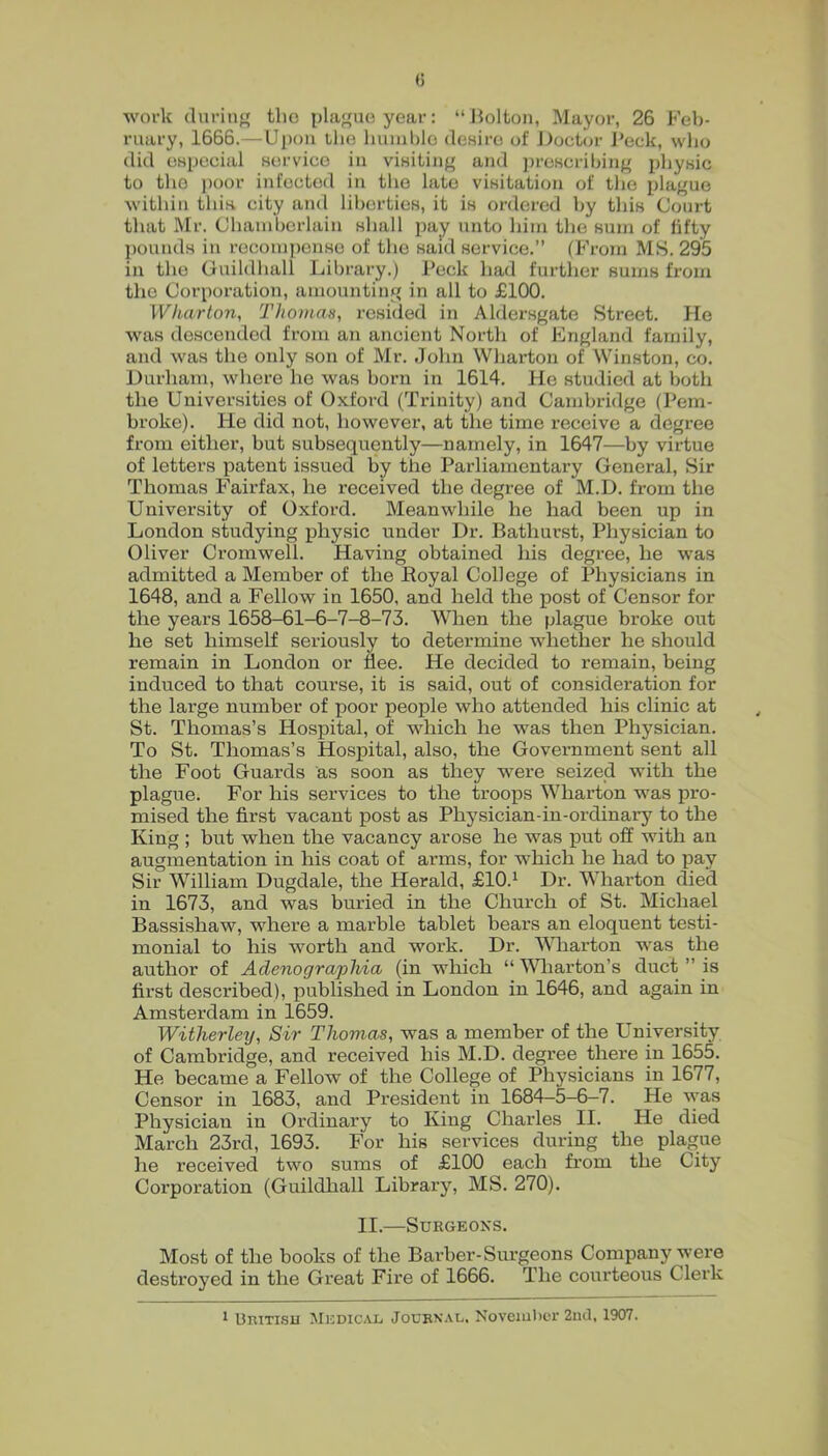 (5 work durin*' the plaguoyear; “Jiolton, Mayor, 26 Feb- ruary, 1666.—Uj)oii llio humble deHire of Doctor J*eck, who did es2jccial service iu visiting and ])rescribing idjysic to the ))oor infected iu the late visitation of tlie i)lague within this city and liberties, it is ordered by this Court that ]\Ir. Chamberlain shall jmy unto him the sum of fifty jmunds iu recomj)cnso of the said service.” (From MS. 295 in the Guildhall Library.) Peck had further sums from the Cor^ioration, amounting in all to £100. Wharton, Thomas, resided in Aldersgate Street. He was descended from an ancient North of England family, and was the only son of Mr. John Wharton of Winston, co. Durham, where he was born in 1614. He studied at both the Universities of Oxford (Trinity) and Cambridge (Pem- broke). He did not, however, at the time receive a degree from either, but subsequently—namely, in 1647—by virtue of letters patent issued by the Parliamentary General, Sir Thomas Fairfax, he received the degree of M.D. from the University of Oxford. Meanwhile he had been up in London studying physic under Dr. Bathurst, Physician to Oliver Cromwell. Having obtained his degree, he was admitted a Member of the Royal College of Physicians in 1648, and a Fellow in 1650, and held the post of Censor for the years 1658-61-6-7-8-73. When the plague broke out he set himself seriously to determine whether he should remain in London or flee. He decided to remain, being induced to that course, it is said, out of consideration for the large number of poor people who attended his clinic at St. Thomas’s Hospital, of which he was then Physician. To St. Thomas’s Hospital, also, the Government sent all the Foot Guards as soon as they were seized with the plague. For his services to the troops Wharton was pro- mised the first vacant post as Physician-in-ordinary to the King; but when the vacancy arose he was jput off with an augmentation in his coat of arms, for which he had to pay Sir William Dugdale, the Herald, £10.^ Dr. Wharton died in 1673, and was buried in the Church of St. Michael Bassishaw, where a marble tablet bears an eloquent testi- monial to his worth and work. Dr. MTiarton was the author of Adenograpliia (in which “ ^Vliarton’s duct ” is first described), jniblished in London in 1646, and again in Amsterdam in 1659. Witherley, Sir Thomas, was a member of the University of Cambridge, and received his M.D. degree thei’e in 1655. He became a Fellow of the College of Physicians in 1677, Censor in 1683, and President in 1684-5-6-7. He ^yas Physician in Ordinary to King Charles II. He died March 23rd, 1693. For his services during the plague he received two sums of £100 each from the City Corporation (Guildhall Library, MS. 270). II.—Surgeons. Most of the books of the Barber-Surgeons Company were destroyed in the Great Fire of 1666. The courteous Clerk 113RITISU Medical, Journal, Noveiulici-2nd. 1907.