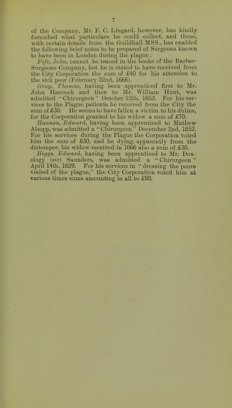 of the Company, Mr. F. C. Lingard, however, has kindly furnished what particulars he could collect, and these, with certain details from the Guildhall MSS., has enabled the following brief notes to be prepared of Surgeons known to have been in London during the plague: Fife, John, cannot be traced in the books of the Barber- Surgeons Company, biit he is stated to have received from the City Corporation the sum of £40 for his attention to the sick poor (February 22nd, 1666). Gray, Thomas, having been apprenticed first to Mr. John Hancock and then to Mr. William Hunt, was admitted “ Chirurgeon ” October 12th, 1652. For his ser- vices to the Plague patients he received from the City the sum of £30. He seems to have fallen a victim to his duties, for the Corporation granted to his widow a sum of £70. Hannan, Edward, having been apprenticed to Mathew Alsopp, was admitted a “Chirurgeon” December 2nd, 1652. For his services during the Plague the Corporation voted liim the sum of £30, and he dying, apparently from the distemper, his widow received in 1666 also a sum of £30. Higgs, Edtvard, having been apprenticed to Mr. Dox- ology {sic) Saunders, was admitted a “ Chirurgeon ” April 14th, 1629. For his services in “ dressing the poore visited of the plague,” the City Corporation voted him at various times sums amounting in all to £90.
