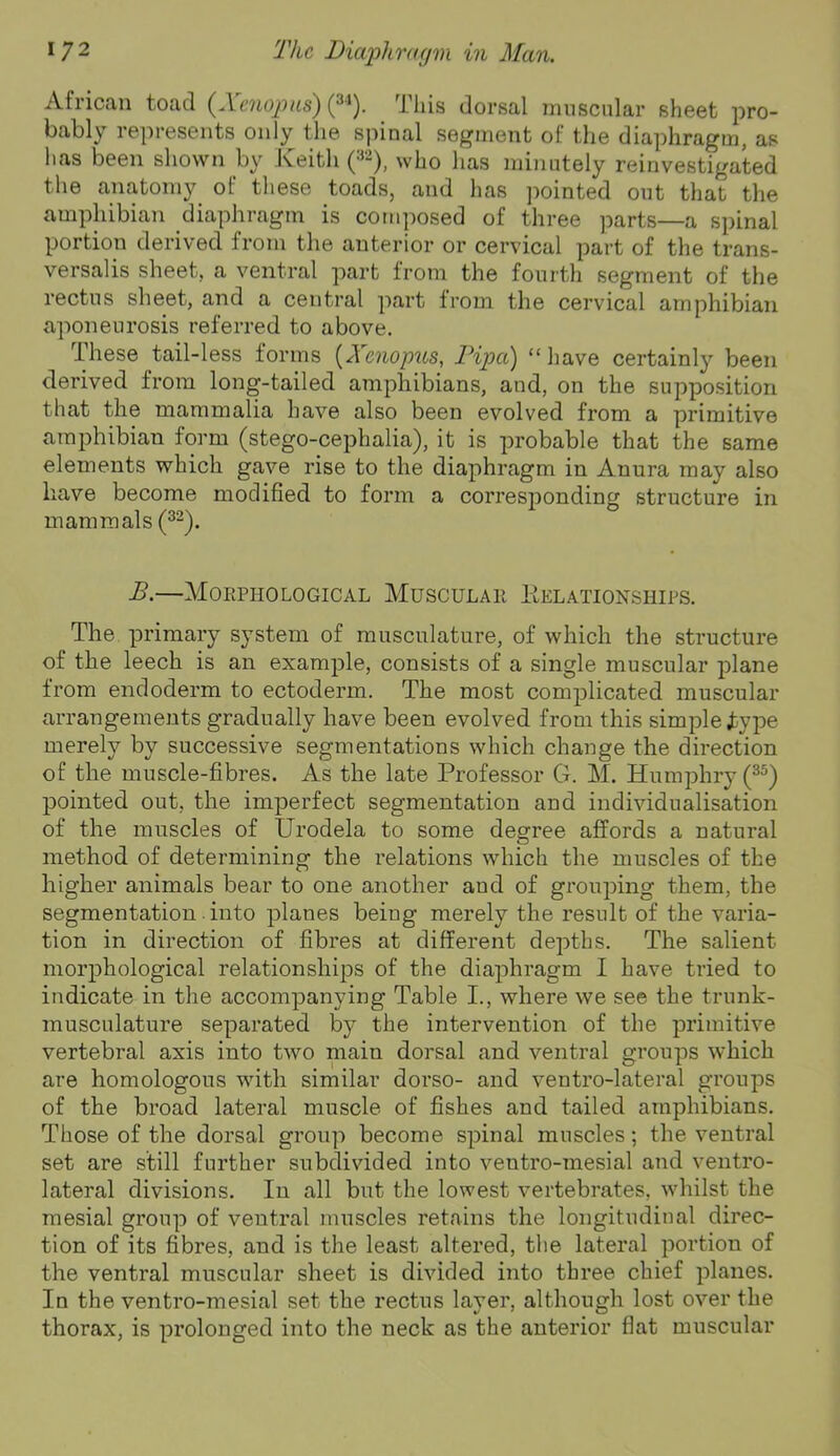 African toad (^Xenopas) (^■‘). This dorsal inuscnlar sheet pro- bably represents only the spinal segment of the diaphragm, as has been shown by Keith ^yho has minutely reinvestigated the anatomy of these toads, and has pointed out that the amphibian diaphragm is composed of three parts—a spinal portion derived from the anterior or cervical part of the trans- versalis sheet, a ventral part from the fourth segment of the rectus sheet, and a central part from the cervical amphibian aponeurosis referred to above. These tail-less forms [Xenopus, Pipa) “liave certainly been derived from long-tailed amphibians, and, on the suppo.sition that the mammalia have also been evolved from a primitive amphibian form (stego-cephalia), it is probable that the same elements which gave rise to the diaphragm in Anura may also have become modified to form a corresponding structure in mammals (^-). B.—Morphological Muscular Kelationships. The primary system of musculature, of which the structure of the leech is an example, consists of a single muscular plane from endoderm to ectoderm. The most complicated muscular arrangements gradually have been evolved from this simple Jfcype merely by successive segmentations which change the direction of the muscle-fibres. As the late Professor G. M. Humphry pointed out, the imperfect segmentation and individualisation of the muscles of Urodela to some degree affords a natural method of determining the relations which the muscles of the higher animals bear to one another and of grouping them, the segmentation. into planes being merely the result of the varia- tion in direction of fibres at different depths. The salient morphological relationships of the diaphragm I have tried to indicate in the accompanying Table I., where we see the trunk- musculature separated by the intervention of the primitive vertebral axis into two main dorsal and ventral groups which are homologous with similar dorso- and ventro-lateral groups of the broad lateral muscle of fishes and tailed amphibians. Those of the dorsal group become spinal muscles; the ventral set are still further subdivided into ventro-mesial and ventro- lateral divisions. In all but the lowest vertebrates, whilst the mesial group of ventral muscles retains the longitudinal direc- tion of its fibres, and is the least altered, the lateral portion of the ventral muscular sheet is divided into three chief planes. In the ventro-mesial set the rectus laver, although lost over the thorax, is prolonged into the neck as the anterior flat muscular