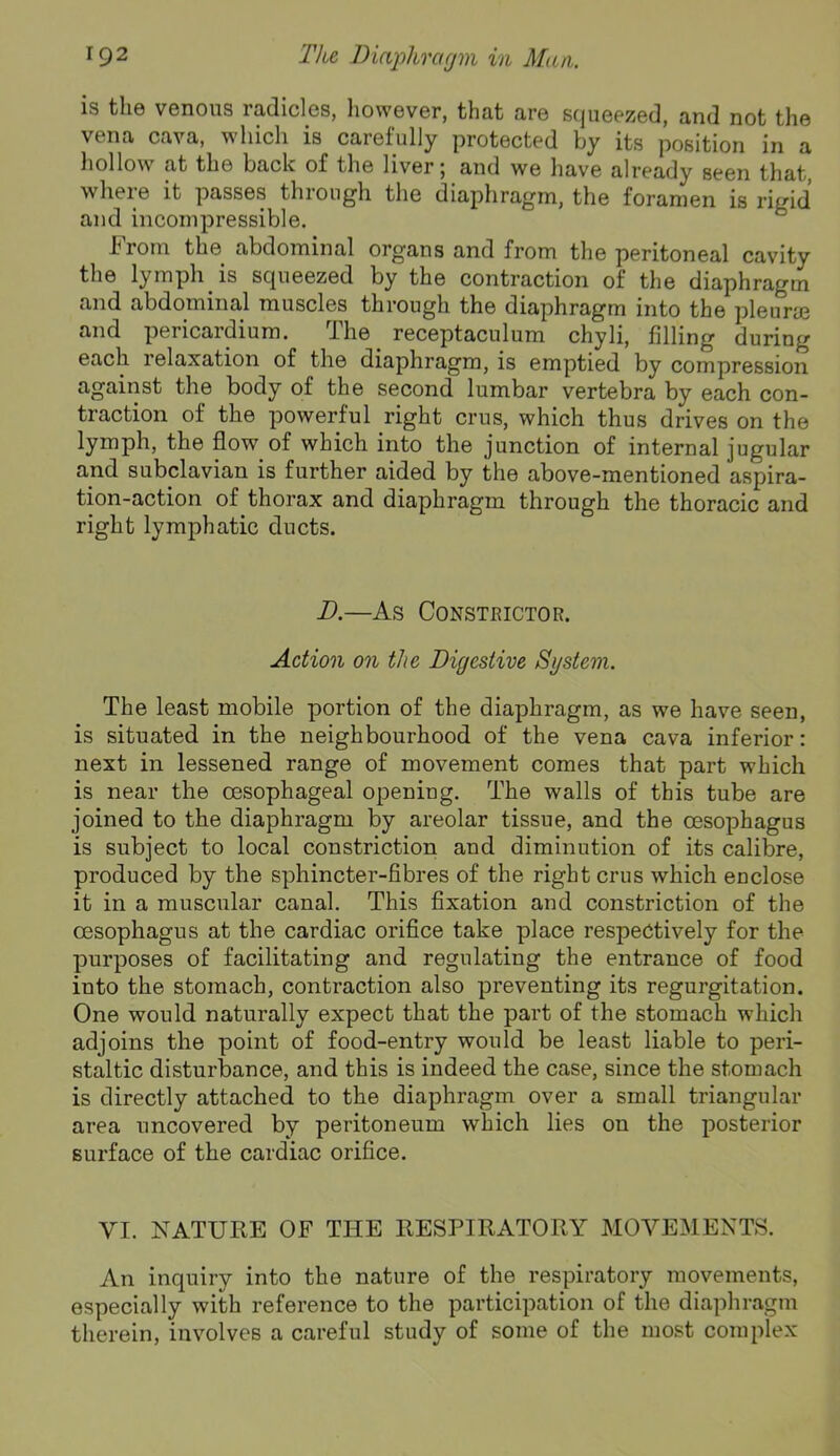 is the venous radicles, liowever, that are squeezed, and not the vena cava, which is carefully protected by its position in a hollow at the back of the liver 5 and we have already seen that where it passes through the diaphragm, the foramen is rigid and incompressible. ° From the abdominal organs and from the peritoneal cavity the lymph is squeezed by the contraction of the diaphragm and abdominal muscles through the diaphragm into the pleura3 and pericardium. The receptaculum chyli, filling during each relaxation of the diaphragm, is emptied by compression against the body of the second lumbar vertebra by each con- traction of the powerful right crus, which thus drives on the lymph, the flow of which into the junction of internal jugular and subclavian is further aided by the above-mentioned aspira- tion-action of thorax and diaphragm through the thoracic and right lymphatic ducts. D.—As Constrictor. Action on the Digestive System. The least mobile portion of the diaphragm, as we have seen, is situated in the neighbourhood of the vena cava inferior: next in lessened range of movement comes that part which is near the oesophageal opening. The walls of this tube are joined to the diaphragm by areolar tissue, and the oesophagus is subject to local constriction and diminution of its calibre, produced by the sphincter-fibres of the right crus which enclose it in a muscular canal. This fixation and constriction of the oesophagus at the cardiac orifice take place respectively for the purposes of facilitating and regulating the entrance of food into the stomach, contraction also preventing its regurgitation. One would naturally expect that the part of the stomach which adjoins the point of food-entry would be least liable to peri- staltic disturbance, and this is indeed the case, since the stomach is directly attached to the diaphragm over a small triangular area uncovered by peritoneum which lies on the posterior surface of the cardiac orifice. VI. NATURE OF THE RESPIRATORY MOVEMENTS. An inquiry into the nature of the respiratory movements, especially with reference to the participation of the diaphragm therein, involves a careful study of some of the most complex