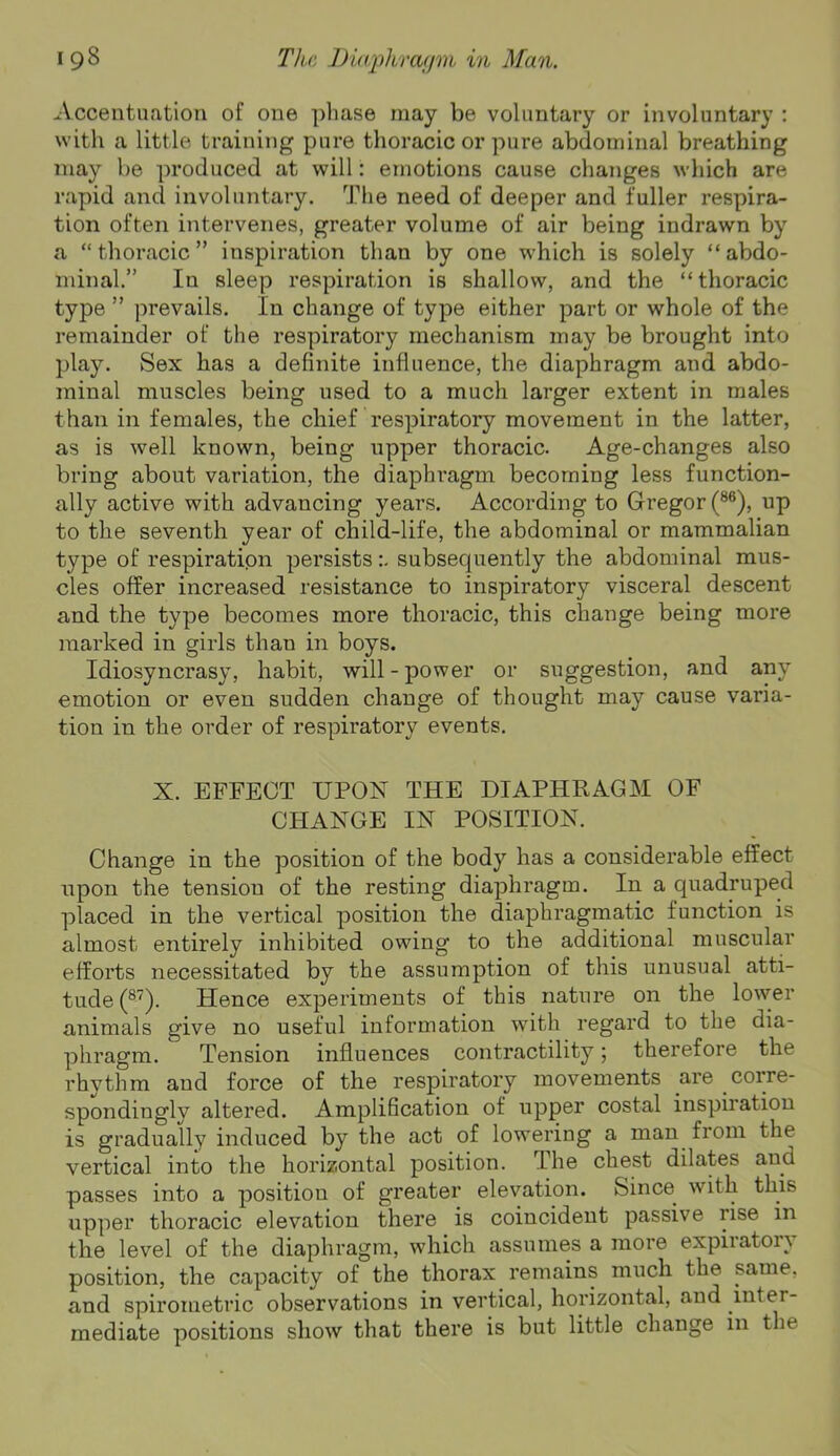 Accentuation of one pliase may be voluntary or involuntary : with a little training pure thoracic or pure abdominal breathing may be produced at will: emotions cause changes which are rapid and involuntary. The need of deeper and fuller respira- tion often intervenes, greater volume of air being indrawn by a “thoracic” inspiration than by one which is solely “abdo- minal.” In sleep respiration is shallow, and the “thoracic type ” prevails. In change of type either part or whole of the remainder of the respiratory mechanism may be brought into play. Sex has a definite influence, the diaphragm and abdo- minal muscles being used to a much larger extent in males than in females, the chief respiratory movement in the latter, as is well known, being upper thoracic. Age-changes also bring about variation, the diaphragm becoming less function- ally active with advancing years. According to Gregor (®®), up to the seventh year of child-life, the abdominal or mammalian type of respiration persistssubsecpiently the abdominal mus- cles offer increased resistance to inspiratory visceral descent and the type becomes more thoracic, this change being more iiiarked in girls than in boys. Idiosyncrasy, habit, will - power or suggestion, and any emotion or even sudden change of thought may cause varia- tion in the order of respiratory events. X. EFFECT UPON THE DIAPHRAGM OF CHANGE IN POSITION. Change in the position of the body has a considerable effect upon the tension of the resting diaphragm. In a quadruped placed in the vertical position the diaphragmatic function is almost entirely inhibited owing to the additional muscular efforts necessitated by the assumption of this unusual atti- tude (®^). Hence experiments of this nature on the lower animals give no useful information with regard to the dia- phragm. Tension influences contractility; therefore the rhythm and force of the respiratory movements are corre- spondingly altered. Amplification of upper costal inspiration is gradually induced by the act of lowering a man from the vertical into the horizontal position. The chest dilates and passes into a position of greater elevation. Since with this upper thoracic elevation there is coincident passive rise in the level of the diaphragm, which assumes a more expiratory position, the capacity of the thorax remains much the same, and spirometric observations in vertical, horizontal, and inter- mediate positions show that there is but little change in the