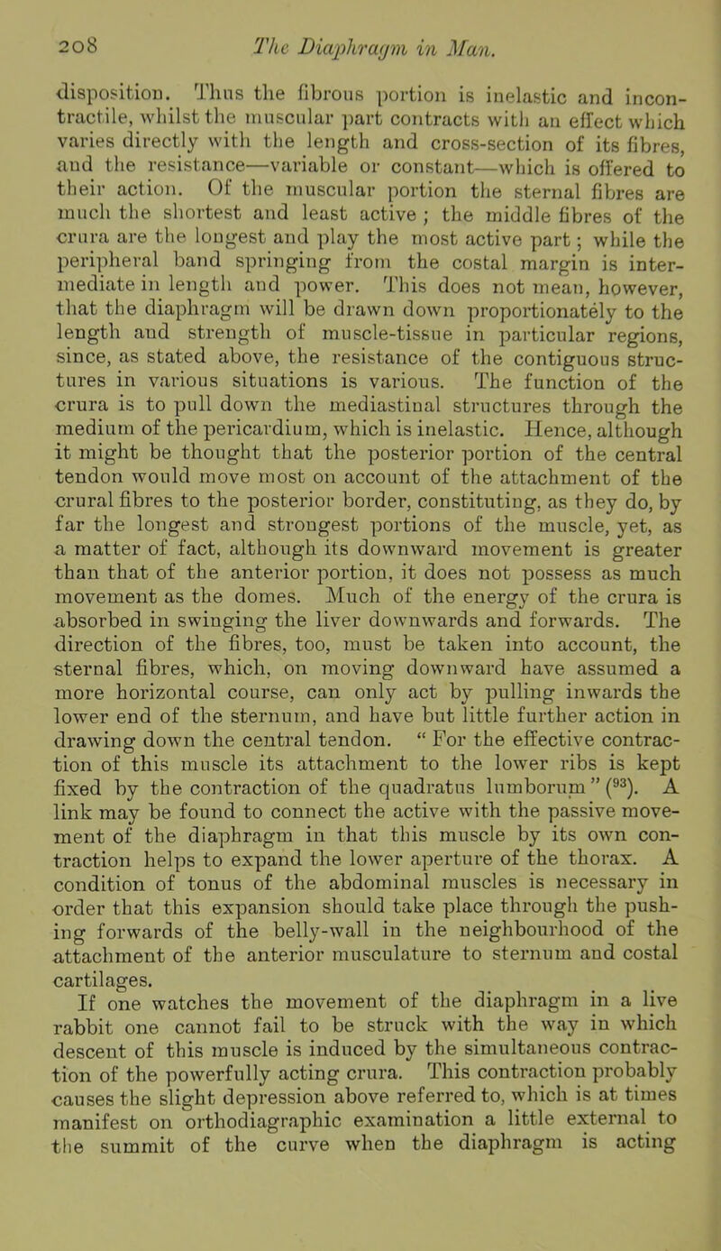 disposition. Thus the fibrous portion is inelastic and incon- tractile, whilst the muscular part contracts with an effect which varies directly with the length and cross-section of its fibres, and the resistance—variable or constant—which is offered to their action. Of the muscular portion the sternal fibres are much the shortest and least active ; the middle fibres of the crura are the longest and play the most active part; while the peripheral band springing from the costal margin is inter- mediate in lengtli and power. This does not meaTi, however, that the diaphragm will be drawn down proportionately to the length and strength of muscle-tissue in particular regions, since, as stated above, the resistance of the contiguous struc- tures in various situations is various. The function of the crura is to pull down the mediastinal structures through the medium of the pericardium, which is inelastic. Hence, although it might be thought that the posterior portion of the central tendon would move most on account of the attachment of the crural fibres to the posterior border, constituting, as they do, by far the longest and strongest portions of the muscle, yet, as a matter of fact, although its downward movement is greater than that of the anterior portion, it does not possess as much movement as the domes. Much of the energy of the crura is absorbed in swinging the liver downwards and forwards. The direction of the fibres, too, must be taken into account, the sternal fibres, which, on moving downward have assumed a more horizontal course, can only act by pulling inwards the lower end of the sternum, and have but little further action in drawing down the central tendon. “ For the effective contrac- tion of this muscle its attachment to the lower ribs is kept fixed by the contraction of the quadratus lumborum ” (®^). A link may be found to connect the active with the passive move- ment of the diaphragm in that this muscle by its own con- traction helps to expand the lower aperture of the thorax. A condition of tonus of the abdominal muscles is necessary in order that this expansion should take place through the push- ing forwards of the belly-wall in the neighbourhood of the attachment of the anterior musculature to sternum and costal cartilages. If one watches the movement of the diaphragm in a live rabbit one cannot fail to be struck with the way in which descent of this muscle is induced by the simultaneous contrac- tion of the powerfully acting crura. This contraction probably causes the slight depression above referred to, which is at times manifest on orthodiagraphic examination a little external to the summit of the curve when the diaphragm is acting