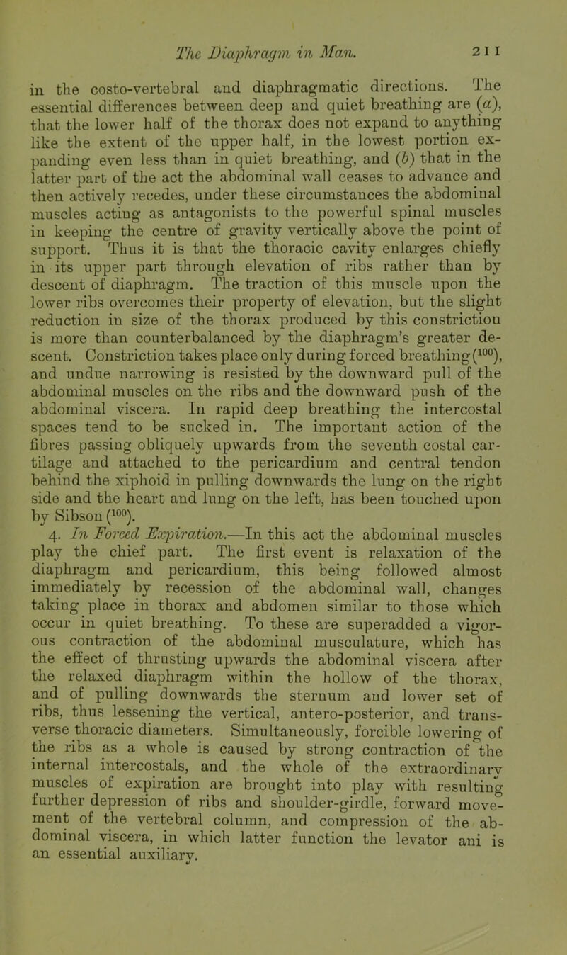 in the costo-vertebral and diaphragmatic directions. The essential differences between deep and quiet breathing are (a), that the lower half of the thorax does not expand to anything like the extent of the upper half, in the lowest portion ex- panding even less than in quiet breathing, and (b) that in the latter part of the act the abdominal wall ceases to advance and then actively recedes, under these circumstances the abdominal muscles actiug as antagonists to the powerful spinal muscles in keeping the centre of gravity vertically above the point of support. Thus it is that the thoracic cavity enlarges chiefly in its upper part through elevation of ribs rather than by descent of diaphragm. The traction of this muscle upon the lower ribs overcomes their property of elevation, but the slight reduction in size of the thorax produced by this constriction is more than counterbalanced by the diaphragm’s greater de- scent. Constriction takes place only during forced breathing(^°°), and undue narrowing is resisted by the downward pull of the abdominal muscles on the ribs and the downward push of the abdominal viscera. In rapid deep breathing the intercostal spaces tend to be sucked in. The important action of the fibres passing obliquely upwards from the seventh costal car- tilage and attached to the pericardium and central tendon behind the xiphoid in pulling downwards the lung on the right side and the heart and lung on the left, has been touched upon by Sibson 4, In Forced Expiration.—In this act the abdominal muscles play the chief part. The first event is relaxation of the diaphragm and pericardium, this being followed almost immediately by recession of the abdominal wall, changes taking place in thorax and abdomen similar to those which occur in quiet breathing. To these are superadded a vigor- ous contraction of the abdominal musculature, which has the effect of thrusting upwards the abdominal viscera after the relaxed diaphragm within the hollow of the thorax, and of pulling downwards the sternum and lower set of ribs, thus lessening the vertical, antero-posterior, and trans- verse thoracic diameters. Simultaneously, forcible lowering of the ribs as a whole is caused by strong contraction of the internal intercostals, and the whole of the extraordinary muscles of expiration are brought into play with resulting further depression of ribs and shoulder-girdle, forward move- ment of the vertebral column, and compression of the ab- dominal viscera, in which latter function the levator ani is an essential auxiliary.
