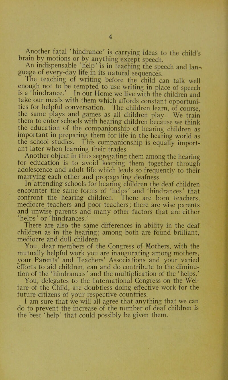 Another fatal ‘hindrance’ is carrying ideas to the child’s brain by motions or by anything except speech. An indispensable ‘help’ is in teaching the speech and Ian-, guage of every-day life in its natural sequences. The teaching of writing before the child can talk well enough not to be tempted to use writing in place of speech is a hindrance. ^ In our Home we live with the children and take our meals with them which affords constant opportuni- ties for helpful conversation. The children learn, of course, the same plays and games as all children play. We train them to enter schools with hearing children because we think the education of the companionship of hearing children as important in preparing them for life in the hearing world as the school studies. This companionship is equally import- ant later when learning their trades. Another object in thus segregating them among the hearing for education is to avoid keeping them together through adolescence and adult life which leads so frequently to their marrying each other and propagating deafness. In attending schools for hearing children the deaf children encounter the same forms of ‘helps’ and ‘hindrances’ that confront the hearing children. There are born teachers, mediocre teachers and poor teachers; there are wise parents and unwise parents and many other factors that are either ‘helps’ or ‘hindrances.’ There are also the same differences in ability in the deaf children as in the hearing; among both are found brilliant, mediocre and dull children. You, dear members of the Congress of Mothers, with the mutually helpful work you are inaugurating among mothers, your Parents’ and Teachers’ Associations and your varied efforts to aid children, can and do contribute to the diminu- tion of the ‘hindrances’ and the multiplication of the ‘helps.’ You, delegates to the International Congress on the Wel- fare of the Child, are doubtless doing effective work for the future citizens of your respective countries. I am sure that we will all agree that anything that we can do to prevent the increase of the number of deaf children is the best ‘help’ that could possibly be given them.