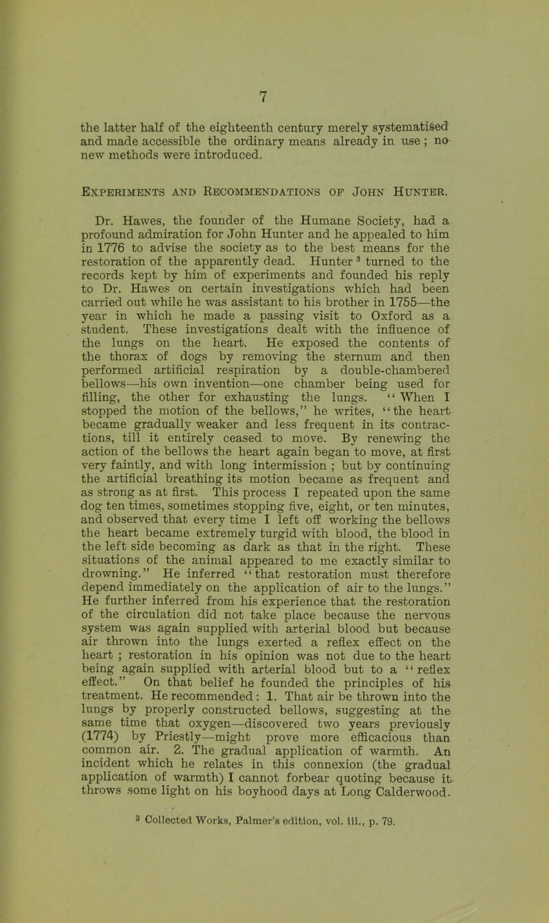 the latter half of the eighteenth century merely systematised and made accessible the ordinary means already in use ; no new methods were introduced. Experiments and Recommendations of John Hunter. Dr. Hawes, the founder of the Humane Society, had a profound admiration for John Hunter and he appealed to him in 1776 to advise the society as to the best means for the restoration of the apparently dead. Hunter3 turned to the records kept by him of experiments and founded his reply to Dr. Hawes on certain investigations which had been carried out while he was assistant to his brother in 1755—the year in which he made a passing visit to Oxford as a student. These investigations dealt with the influence of the lungs on the heart. He exposed the contents of the thorax of dogs by removing the sternum and then performed artificial respiration by a double-chambered bellows—his own invention—one chamber being used for filling, the other for exhausting the lungs. “ When I stopped the motion of the bellows,” he writes, “the heart became gradually weaker and less frequent in its contrac- tions, till it entirely ceased to move. By renewing the action of the bellows the heart again began to move, at first very faintly, and with long intermission ; but by continuing the artificial breathing its motion became as frequent and as strong as at first. This process I repeated upon the same dog ten times, sometimes stopping five, eight, or ten minutes, and observed that every time I left off working the bellows the heart became extremely turgid with blood, the blood in the left side becoming as dark as that in the right. These situations of the animal appeared to me exactly similar to drowning.” He inferred “that restoration must therefore depend immediately on the application of air to the lungs.” He further inferred from his experience that the restoration of the circulation did not take place because the nervous system was again supplied with arterial blood but because air thrown into the lungs exerted a reflex effect on the heart ; restoration in his opinion was not due to the heart being again supplied with arterial blood but to a “ reflex effect.” On that belief he founded the principles of his treatment. He recommended: 1. That air be thrown into the lungs by properly constructed bellows, suggesting at the same time that oxygen—discovered two years previously (1774) by Priestly—might prove more efficacious than common air. 2. The gradual application of warmth. An incident which he relates in this connexion (the gradual application of warmth) I cannot forbear quoting because it throws some light on his boyhood days at Long Calderwood. 3 Collected Works, Palmer’s edition, vol. Hi., p. 79.