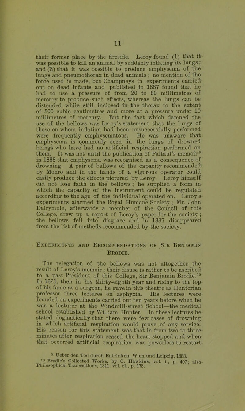 their former place by the fireside. Leroy found (1) that it was possible to kill an animal by suddenly inflating its lungs ; and (2) that it was possible to produce emphysema of the lungs and pneumothorax in dead animals ; no mention of the force used is made, but Champneys in experiments carried out on dead infants and published in 1887 found that he had to use a pressure of from 20 to 80 millimetres of mercury to produce such effects, whereas the lungs can be distended while still inclosed in the thorax to the extent of 500 cubic centimetres and more at a pressure under 10 millimetres of mercury. But the fact which damned the use of the bellows was Leroy’s statement that the lungs of those on whom inflation had been unsuccessfully performed were frequently emphysematous. He was unaware that emphysema is commonly seen in the lungs of drowned beings who have had no artificial respiration performed on them. It was not until the publication of Paltauf’s memoir9 in 1888 that emphysema was recognised as a consequence of drowning. A pair of bellows of the capacity recommended by Monro and in the hands of a vigorous operator could easily produce the effects pictured by Leroy. Leroy himself did not lose faith in the bellows ; he supplied a form in which the capacity of the instrument could be regulated according to the age of the individual operated on. Leroy’s experiments alarmed the Royal Humane Society ; Mr. John Dalrymple, afterwards a member of the Council of this College, drew up a report of Leroy’s paper for the society ; the bellows fell into disgrace and in 1837 disappeared from the list of methods recommended by the society. Experiments and Recommendations of Sir Benjamin Brodie. The relegation of the bellows was not altogether the result of Leroy’s memoir ; their disuse is rather to be ascribed to a past. President of this College, Sir Benjamin Brodie.10 In 1821, then in his thirty-eighth year and rising to the top of his fame as a surgeon, he gave in this theatre as Hunterian professor three lectures on asphyxia. His lectures were founded on experiments carried out ten years before when he was a lecturer at the Windmill-street School—the medical school established by William Hunter. In these lectures he stated dogmatically that there were few cases of drowning in which artificial respiration would prove of any service. His reason for this statement was that in from two to three minutes after respiration ceased the heart stopped and when that occurred artificial respiration was powerless to restart 9 Ueber den Tod durch Entrlnken, Wien und Leipzig, 1888. 10 Brodio’s Collected Works, by C. Hawkins, vol. i., p. 407: also Philosophical Transactions, 1811, vol. ci., p. 178.