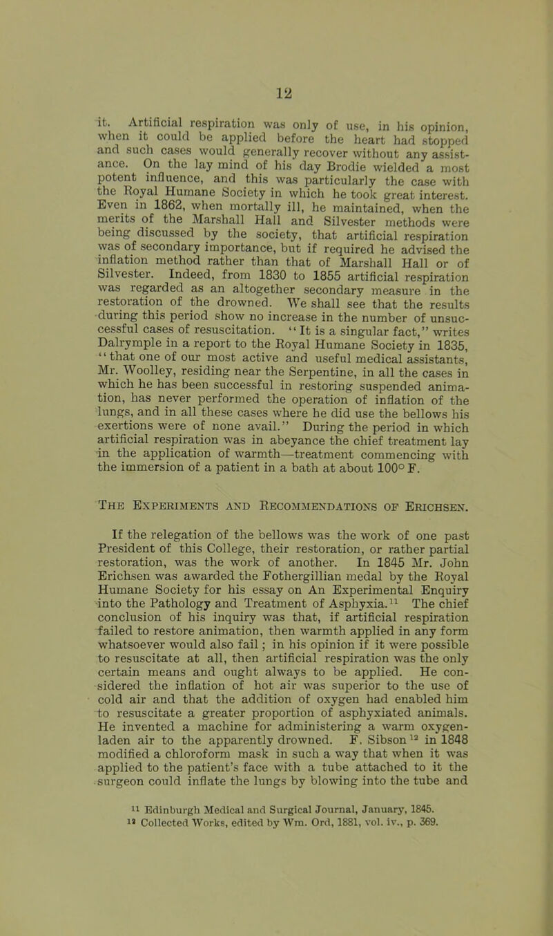 it. Artificial respiration was only of use, in his opinion, when it could be applied before the heart had stopped and such cases would generally recover without any assist- ance. On the lay mind of his day Brodie wielded a most potent influence, and this was particularly the case with the Royal Humane Society in which he took great interest. Even in 1862, when mortally ill, he maintained, when the merits of the Marshall Hall and Silvester methods were being discussed by the society, that artificial respiration was of secondary importance, but if required he advised the inflation method rather than that of Marshall Hall or of Silvester. Indeed, from 1830 to 1855 artificial respiration was regarded as an altogether secondary measure in the restoration of the drowned. We shall see that the results during this period show no increase in the number of unsuc- cessful cases of resuscitation. “ It is a singular fact,” writes Dalrymple in a report to the Royal Humane Society in 1835, “ that one of our most active and useful medical assistants, Mr. Woolley, residing near the Serpentine, in all the cases in which he has been successful in restoring suspended anima- tion, has never performed the operation of inflation of the lungs, and in all these cases where he did use the bellows his exertions were of none avail.” During the period in which artificial respiration was in abeyance the chief treatment lay in the application of warmth—treatment commencing with the immersion of a patient in a bath at about 100° F. The Experiments and Recommendations of Erichsen. If the relegation of the bellows was the work of one past President of this College, their restoration, or rather partial restoration, was the work of another. In 1845 Mr. John Erichsen was awarded the Fothergillian medal by the Royal Humane Society for his essay on An Experimental Enquiry into the Pathology and Treatment of Asphyxia.11 The chief conclusion of his inquiry was that, if artificial respiration failed to restore animation, then warmth applied in any form whatsoever would also fail; in his opinion if it were possible to resuscitate at all, then artificial respiration was the only certain means and ought always to be applied. He con- sidered the inflation of hot air was superior to the use of cold air and that the addition of oxygen had enabled him to resuscitate a greater proportion of asphyxiated animals. He invented a machine for administering a warm oxygen- laden air to the apparently drowned. F, Sibson12 in 1848 modified a chloroform mask in such a way that when it was applied to the patient’s face with a tube attached to it the surgeon could inflate the lungs by blowing into the tube and 11 Edinburgh Medical and Surgical Journal, January, 1845. 18 Collected Works, edited by Wm. Ord, 1881, vol. iv., p. 369.