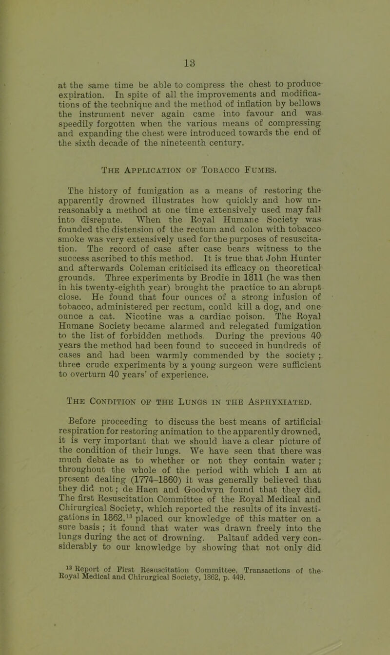 at the same time be able to compress the chest to produce expiration. In spite of all the improvements and modifica- tions of the technique and the method of inflation by bellows the instrument never again came into favour and was speedily forgotten when the various means of compressing; and expanding the chest were introduced towards the end of the sixth decade of the nineteenth century. The Application of Tobacco Fumes. The history of fumigation as a means of restoring the apparently drowned illustrates how quickly and how un- reasonably a method at one time extensively used may fall into disrepute. When the Royal Humane Society was founded the distension of the rectum and colon with tobacco smoke was very extensively used for the purposes of resuscita- tion. The record of case after case bears witness to the success ascribed to this method. It is true that John Hunter and afterwards Coleman criticised its efficacy on theoretical grounds. Three experiments by Brodie in 1811 (he was then in his twenty-eighth year) brought the practice to an abrupt close. He found that four ounces of a strong infusion of tobacco, administered per rectum, could kill a dog, and one ounce a cat. Nicotine was a cardiac poison. The Royal Humane Society became alarmed and relegated fumigation to the list of forbidden methods. During the previous 40 years the method had been found to succeed in hundreds of cases and had been warmly commended by the society ; three crude experiments by a young surgeon were sufficient to overturn 40 years’ of experience. The Condition of the Lungs in the Asphyxiated. Before proceeding to discuss the best means of artificial respiration for restoring animation to the apparently drowned, it is very important that we should have a clear picture of the condition of their lungs. We have seen that there was much debate as to whether or not they contain water ; throughout the whole of the period with which I am at present dealing (1774-1860) it was generally believed that they did not; de Haen and Goodwyn found that they did. The first Resuscitation Committee of the Royal Medical and Chirurgical Society, which reported the results of its investi- gations in 1862,13 placed our knowledge of this matter on a sure basis ; it found that water was drawn freely into the lungs during the act of drowning. Paltauf added very con- siderably to our knowledge by showing that not only did 13 Report of First Resuscitation Committee, Transactions of the Royal Medical and Chirurgical Society, 1862, p. 449.