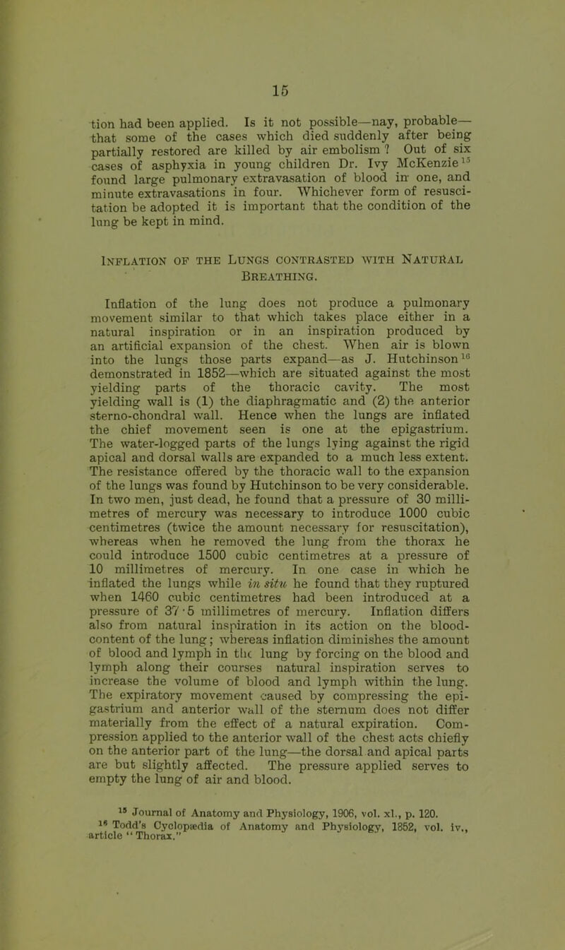 tion had been applied. Is it not possible—nay, probable— that some of the cases which died suddenly after being partially restored are killed by air embolism ? Out of six cases of asphyxia in young children Dr. Ivy McKenzie1’ found large pulmonary extravasation of blood in- one, and minute extravasations in four. Whichever form of resusci- tation be adopted it is important that the condition of the lung be kept in mind. Inflation of the Lungs contrasted with Natural Breathing. Inflation of the lung does not produce a pulmonary movement similar to that which takes place either in a natural inspiration or in an inspiration produced by an artificial expansion of the chest. When air is blown into the lungs those parts expand—as J. Hutchinson16 demonstrated in 1852—which are situated against the most yielding parts of the thoracic cavity. The most yielding wall is (1) the diaphragmatic and (2) the anterior sterno-chondral wall. Hence when the lungs are inflated the chief movement seen is one at the epigastrium. The water-logged parts of the lungs lying against the rigid apical and dorsal walls are expanded to a much less extent. The resistance offered by the thoracic wall to the expansion of the lungs was found by Hutchinson to be very considerable. In two men, just dead, he found that a pressure of 30 milli- metres of mercury was necessary to introduce 1000 cubic centimetres (twice the amount necessary for resuscitation), whereas when he removed the lung from the thorax he could introduce 1500 cubic centimetres at a pressure of 10 millimetres of mercury. In one case in which he inflated the lungs while in situ he found that they ruptured when 1460 cubic centimetres had been introduced at a pressure of 37 • 5 millimetres of mercury. Inflation differs also from natural inspiration in its action on the blood- content of the lung; whereas inflation diminishes the amount of blood and lymph in the lung by forcing on the blood and lymph along their courses natural inspiration serves to increase the volume of blood and lymph within the lung. The expiratory movement caused by compressing the epi- gastrium and anterior wall of the sternum does not differ materially from the effect of a natural expiration. Com- pression applied to the anterior wall of the chest acts chiefly on the anterior part of the lung—the dorsal and apical parts are but slightly affected. The pressure applied serves to empty the lung of air and blood. 19 Journal of Anatomy and Physiology, 1906, vol. xl., p. 120. 19 Todd’s Cyclopaedia of Anatomy and Physiology, 1352, vol. iv., article “ Thorax.”