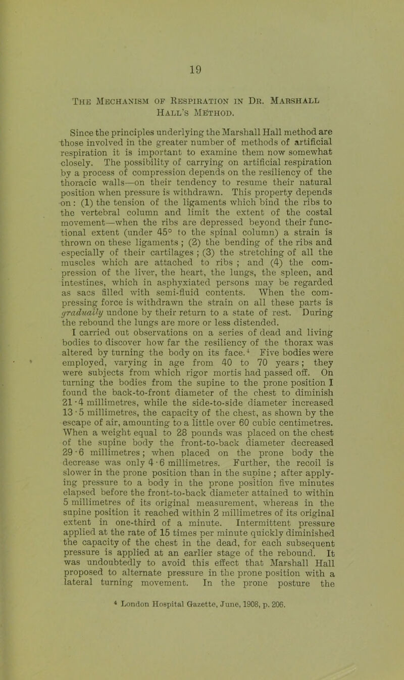 The Mechanism of Respiration in Dr. Marshall Hall’s Method. Since the principles underlying the Marshall Hall method are those involved in the greater number of methods of artificial respiration it is important to examine them now somewhat closely. The possibility of carrying on artificial respiration by a process of compression depends on the resiliency of the thoracic walls—on their tendency to resume their natural position when pressure is withdrawn. This property depends on: (1) the tension of the ligaments which bind the ribs to the vertebral column and limit the extent of the costal movement—when the ribs are depressed beyond their func- tional extent (under 45° to the spinal column) a strain is thrown on these ligaments ; (2) the bending of the ribs and especially of their cartilages ; (3) the stretching of all the muscles which are attached to ribs ; and (4) the com- pression of the liver, the heart, the lungs, the spleen, and intestines, which in asphyxiated persons may be regarded as sacs filled with semi-fluid contents. When the com- pressing force is withdrawn the strain on all these parts is gradually undone by their return to a state of rest. During the rebound the lungs are more or less distended. I carried out observations on a series of dead and living bodies to discover how far the resiliency of the thorax was altered by turning the body on its face.1 Five bodies were employed, varying in age from 40 to 70 years; they were subjects from which rigor mortis had passed off. On turning the bodies from the supine to the prone position I found the back-to-front diameter of the chest to diminish 21-4 millimetres, while the side-to-side diameter increased 13 • 5 millimetres, the capacity of the chest, as shown by the escape of air, amounting to a little over 60 cubic centimetres. When a weight equal to 28 pounds was placed on the chest of the supine body the front-to-back diameter decreased 29 • 6 millimetres; when placed on the prone body the decrease was only 4-6 millimetres. Further, the recoil is slower in the prone position than in the supine ; after apply- ing pressure to a body in the prone position five minutes elapsed before the front-to-back diameter attained to within 5 millimetres of its original measurement, whereas in the supine position it reached within 2 millimetres of its original extent in one-third of a minute. Intermittent pressure applied at the rate of 15 times per minute quickly diminished the capacity of the chest in the dead, for each subsequent pressure is applied at an earlier stage of the rebound. It was undoubtedly to avoid this effect that Marshall Hall proposed to alternate pressure in the prone position with a lateral turning movement. In the prone posture the 4 London Hospital Gazette, June, 1908, p. 206.