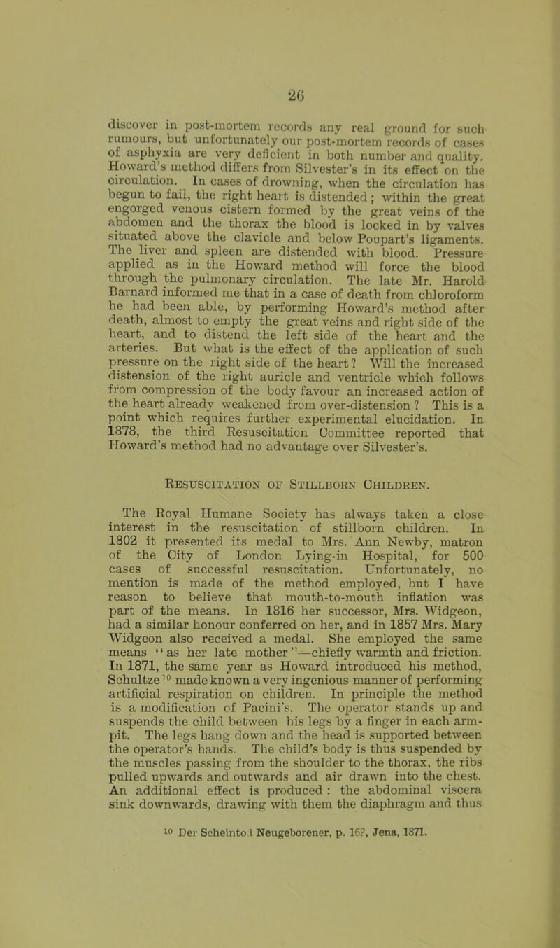 2G discover in post-mortem records any real ground for such rumours, but unfortunately our post-mortem records of cases of asphyxia are very deficient in both number and quality. Howard’s method differs from Silvester’s in its effect on the circulation.. In cases of drowning, when the circulation has begun to fail, the right heart is distended ; within the great engorged venous cistern formed by the great veins of the abdomen and the thorax the blood is locked in by valves situated above the clavicle and below Poupart’s ligaments. The liver and spleen are distended with blood. Pressure applied as in the Howard method will force the blood through the pulmonary circulation. The late Mr. Harold Barnard informed me that in a case of death from chloroform he had been able, by performing Howard’s method after death, almost to empty the great veins and right side of the heart, and to distend the left side of the heart and the arteries. But what is the effect of the application of such pressure on the right side of the heart ? Will the increased distension of the right auricle and ventricle which follows from compression of the body favour an increased action of the heart already weakened from over-distension ? This is a point which requires further experimental elucidation. In 1878, the third Resuscitation Committee reported that Howard’s method had no advantage over Silvester’s. Resuscitation of Stillborn Children. The Royal Humane Society has always taken a close interest in the resuscitation of stillborn children. In 1802 it presented its medal to Mrs. Ann Newby, matron of the City of London Lying-in Hospital, for 500 cases of successful resuscitation. Unfortunately, no mention is made of the method employed, but I have reason to believe that mouth-to-mouth inflation was part of the means. In 1816 her successor, Mrs. Widgeon, had a similar honour conferred on her, and in 1857 Mrs. Mary Widgeon also received a medal. She employed the same means “as her late mother’’—chiefly warmth and friction. In 1871, the same year as Howard introduced his method, Schultze10 made known a very ingenious manner of performing artificial respiration on children. In principle the method is a modification of Pacini’s. The operator stands up and suspends the child between his legs by a finger in each arm- pit. The legs hang down and the head is supported between the operator’s hands. The child’s body is thus suspended by the muscles passing from the shoulder to the thorax, the ribs pulled upwards and outwards and air drawn into the chest. An additional effect is produced : the abdominal viscera sink downwards, drawing with them the diaphragm and thus 10 Der Scheinto i Neugeborener, p. 16?, Jena, 1871.