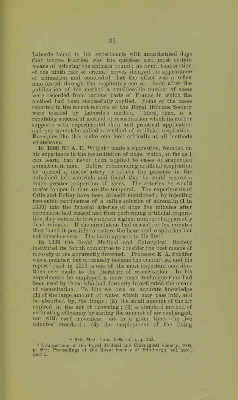 81 Laborde found in his experiments with anmsthetised dogs that tongue traction was the quickest and most certain means of bringing the animals round ; he found that section of the ninth pair of cranial nerves delayed the appearance of animation and concluded that the effect was a reflex manifested through the respiratory centre. Soon after the publication of his method a considerable number of cases were recorded from various parts of France in which the method had been successfully applied. Some of the cases reported in the recent records of the Royal Humane Society were treated by Laborde’s method. Here, then, is a reputably successful method of resuscitation which its author supports with experimental data and practical application and yet cannot be called a method of artificial respiration. Examples like this make one look critically at all methods whatsoever. In 1896 Sir A. E. Wright1 made a suggestion, founded on his experience in the resuscitation of dogs, which, so far as I can learn, had never been applied to cases of suspended animation in man. Before commencing artificial respiration he opened a major artery to relieve the pressure in the enfeebled left ventricle and found that he could recover a much greater proportion of cases. The arteries he would prefer to open in man are the temporal. The experiments of Crile and Dolley have been already mentioned ; by injecting two cubic centimetres of a saline solution of adrenalin (1 in 1000) into the femoral arteries of dogs five minutes after circulation had ceased and then performing artificial respira- tion they were able to resuscitate a great number of apparently dead animals. If the circulation had ceased for ten minutes they found it possible to restore the heart and respiration but not consciousness. The brain appears to die first. In 1889 the Royal Medical and Chirurgical Society .instituted its fourth committee to consider the best means of recovery of the apparently drowned. Professor E. A. Schafer was a member, but ultimately became the committee, and his report4 5 read in 1903 is one of the most important contribu- tions ever made to the literature of resuscitation. In his experiments he employed a more exact technique than had been used by those who had formerly investigated the means of resuscitation. To him we owe an accurate knowledge (1) of the large amount of water which may pass into, and be absorbed by, the lungs ; (2) the small amount of the air expired in the act of drowning ; (3) a standard method of estimating efficiency by stating the amount of air exchanged, not with each movement but in a given time—the five minutes’ standard; (4) the employment of the living 4 Brit. Med. Jour., 1896, vol. i., p. 203. 5 Transactions of the Royal Medical and Chirurgical Society, 1904, p. 609; Proceedings of the Royal Society of Edinburgh, vol. xxv., part 1.