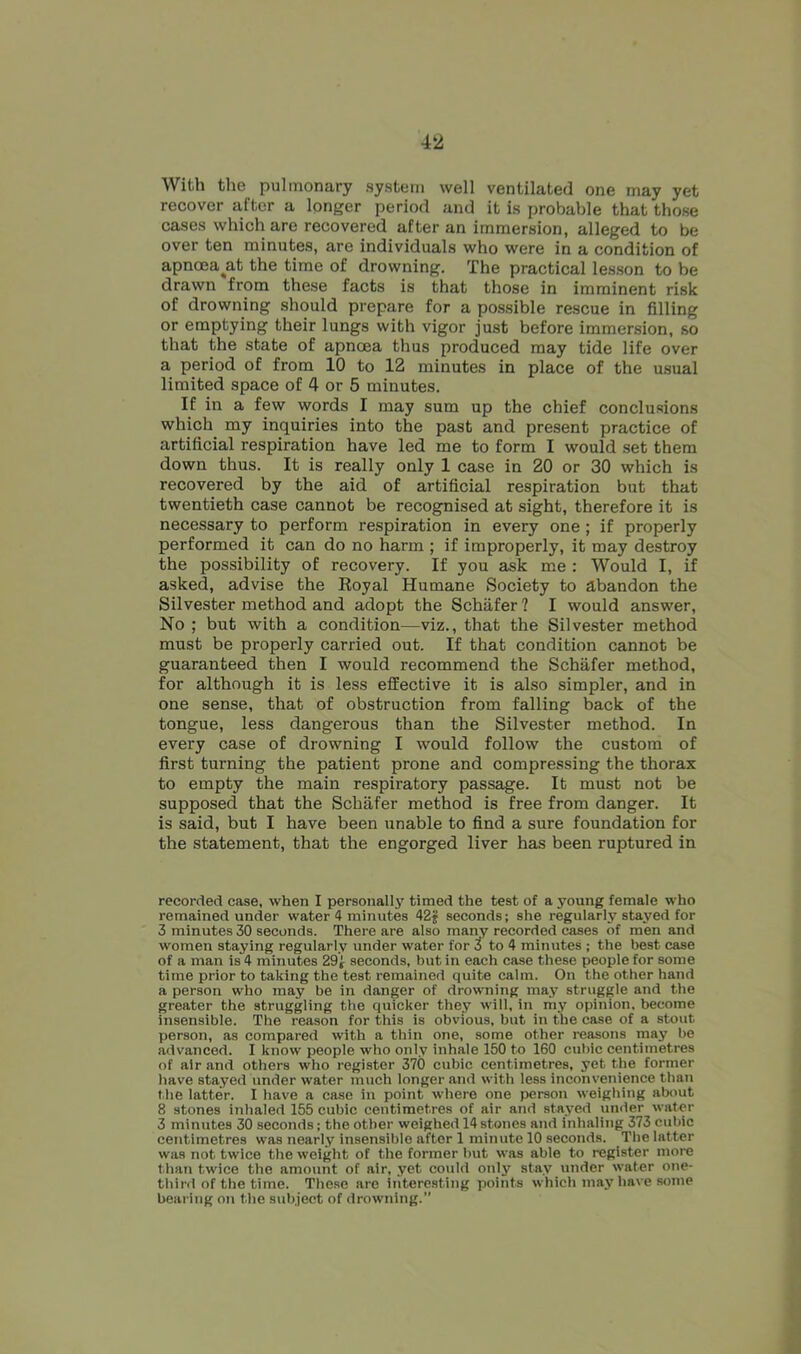 With the pulmonary system well ventilated one may yet recover after a longer period and it is probable that those cases which are recovered after an immersion, alleged to be over ten minutes, are individuals who were in a condition of apnoea^at the time of drowning. The practical lesson to be drawn from these facts is that those in imminent risk of drowning should prepare for a possible rescue in filling or emptying their lungs with vigor just before immersion, so that the state of apncea thus produced may tide life over a period of from 10 to 12 minutes in place of the usual limited space of 4 or 5 minutes. If in a few words I may sum up the chief conclusions which my inquiries into the past and present practice of artificial respiration have led me to form I would set them down thus. It is really only 1 case in 20 or 30 which is recovered by the aid of artificial respiration but that twentieth case cannot be recognised at sight, therefore it is necessary to perform respiration in every one ; if properly performed it can do no harm ; if improperly, it may destroy the possibility of recovery. If you ask me : Would I, if asked, advise the Eoyal Humane Society to abandon the Silvester method and adopt the Schafer ? I would answer, No ; but with a condition—viz., that the Silvester method must be properly carried out. If that condition cannot be guaranteed then I would recommend the Schafer method, for although it is less effective it is also simpler, and in one sense, that of obstruction from falling back of the tongue, less dangerous than the Silvester method. In every case of drowning I would follow the custom of first turning the patient prone and compressing the thorax to empty the main respiratory passage. It must not be supposed that the Schafer method is free from danger. It is said, but I have been unable to find a sure foundation for the statement, that the engorged liver has been ruptured in recorded case, when I personally timed the test of a young female who remained under water 4 minutes 42 jj seconds; she regularly stayed for 3 minutes 30 seconds. There are also many recorded cases of men and women staying regularly under water for t to 4 minutes ; the best case of a man is 4 minutes 291 seconds, but in each case these people for some time prior to taking the test remained quite calm. On the other hand a person who may be in danger of drowning may struggle and the greater the struggling the quicker they will, in my opinion, become insensible. The reason for this is obvious, but in the case of a stout person, as compared with a thin one, some other reasons may be advanced. I know people who only inhale 150 to 160 cubic centimetres of air and others who register 370 cubic centimetres, yet the former have stayed under water much longer and with less inconvenience than the latter. I have a case in point where one person weighing about 8 stones inhaled 155 cubic centimetres of air atid stayed under water 3 minutes 30 seconds; the other weighed 14 stones and inhaling 373 cubic centimetres was nearly insensible after 1 minute 10 seconds. The latter was not twice the weight of the former but was able to register more than twice the amount of air, yet coidd only stay under water one- third of the time. These are interesting points which may have some bearing on the subject of drowning.”