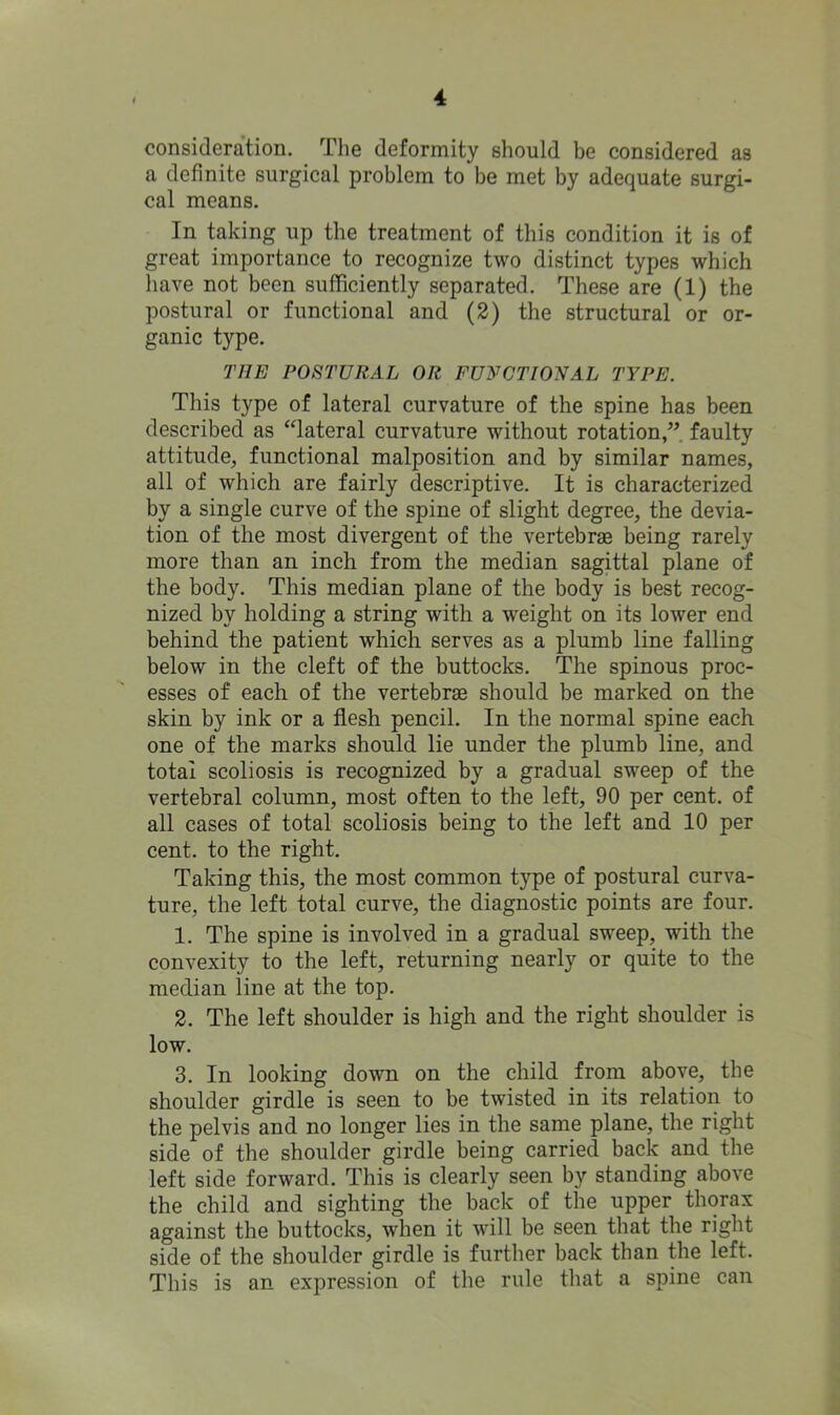 consideration. The deformity should be considered as a definite surgical problem to be met by adequate surgi- cal means. In taking up the treatment of this condition it is of great importance to recognize two distinct types which have not been sufficiently separated. These are (1) the postural or functional and (2) the structural or or- ganic type. THE POSTURAL OR FUNCTIONAL TYPE. This type of lateral curvature of the spine has been described as “lateral curvature without rotation,” faulty attitude, functional malposition and by similar names, all of which are fairly descriptive. It is characterized by a single curve of the spine of slight degree, the devia- tion of the most divergent of the vertebrae being rarely more than an inch from the median sagittal plane of the body. This median plane of the body is best recog- nized by holding a string with a weight on its lower end behind the patient which serves as a plumb line falling below in the cleft of the buttocks. The spinous proc- esses of each of the vertebrae should be marked on the skin by ink or a flesh pencil. In the normal spine each one of the marks should lie under the plumb line, and total scoliosis is recognized by a gradual sweep of the vertebral column, most often to the left, 90 per cent, of all cases of total scoliosis being to the left and 10 per cent, to the right. Taking this, the most common type of postural curva- ture, the left total curve, the diagnostic points are four. 1. The spine is involved in a gradual sweep, with the convexity to the left, returning nearly or quite to the median line at the top. 2. The left shoulder is high and the right shoulder is low. 3. In looking down on the child from above, the shoulder girdle is seen to be twisted in its relation to the pelvis and no longer lies in the same plane, the right side of the shoulder girdle being carried back and the left side forward. This is clearly seen by standing above the child and sighting the back of the upper thorax against the buttocks, when it will be seen that the right side of the shoulder girdle is further back than the left. This is an expression of the rule that a spine can