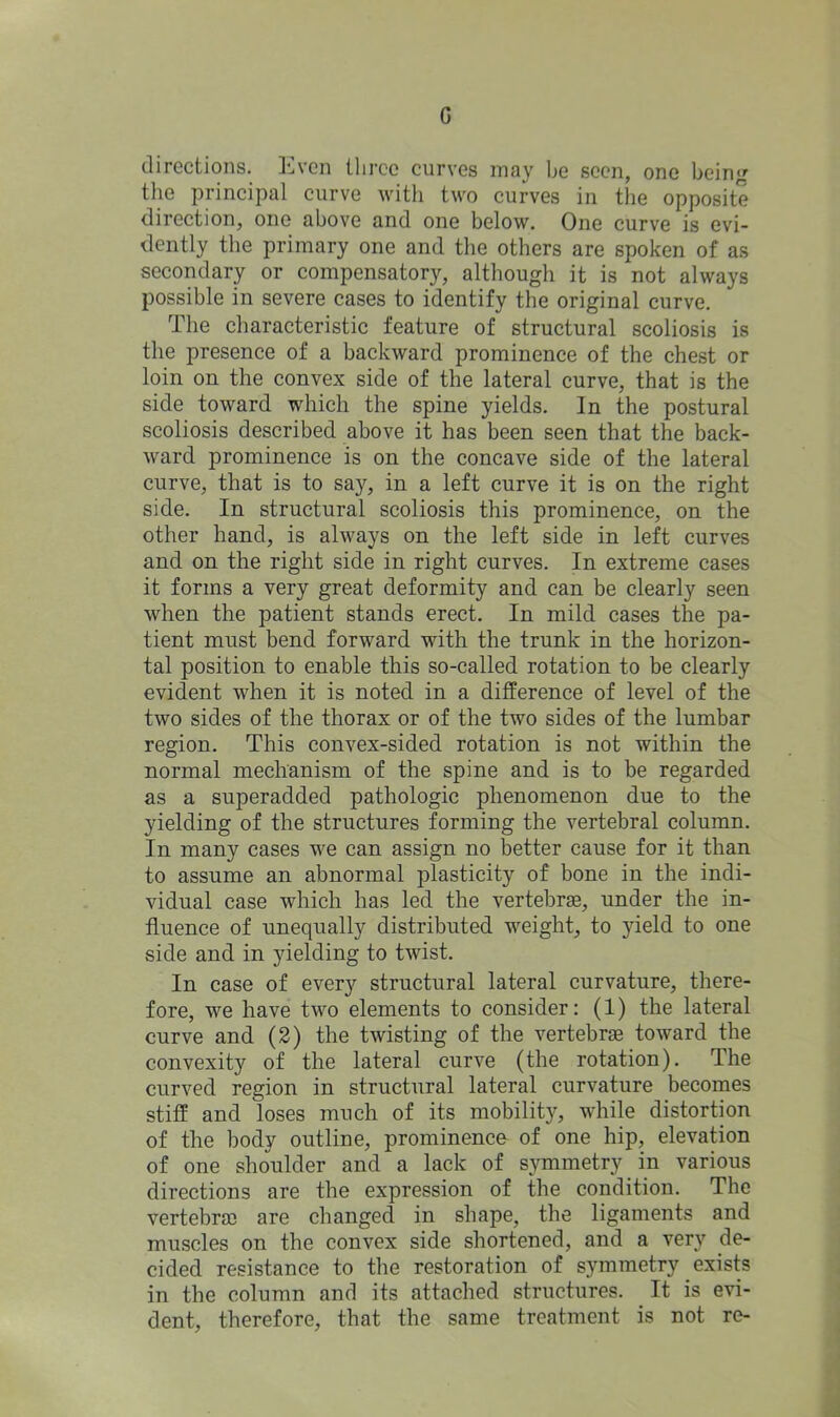 G directions. Even three curves may he seen, one being the principal curve with two curves in the opposite direction, one above and one below. One curve is evi- dently the primary one and the others are spoken of as secondary or compensatory, although it is not always possible in severe cases to identify the original curve. The characteristic feature of structural scoliosis is the presence of a backward prominence of the chest or loin on the convex side of the lateral curve, that is the side toward which the spine yields. In the postural scoliosis described above it has been seen that the back- ward prominence is on the concave side of the lateral curve, that is to say, in a left curve it is on the right side. In structural scoliosis this prominence, on the other hand, is always on the left side in left curves and on the right side in right curves. In extreme cases it forms a very great deformity and can be clearly seen when the patient stands erect. In mild cases the pa- tient must bend forward with the trunk in the horizon- tal position to enable this so-called rotation to be clearly evident when it is noted in a difference of level of the two sides of the thorax or of the two sides of the lumbar region. This convex-sided rotation is not within the normal mechanism of the spine and is to be regarded as a superadded pathologic phenomenon due to the yielding of the structures forming the vertebral column. In many cases we can assign no better cause for it than to assume an abnormal plasticity of bone in the indi- vidual case which has led the vertebras, under the in- fluence of unequally distributed weight, to yield to one side and in yielding to twist. In case of every structural lateral curvature, there- fore, we have two elements to consider: (1) the lateral curve and (2) the twisting of the vertebrae toward the convexity of the lateral curve (the rotation). The curved region in structural lateral curvature becomes stiff and loses much of its mobility, while distortion of the body outline, prominence of one hip, elevation of one shoulder and a lack of symmetry in various directions are the expression of the condition. The vertebra) are changed in shape, the ligaments and muscles on the convex side shortened, and a very de- cided resistance to the restoration of symmetry exists in the column and its attached structures. It is evi- dent, therefore, that the same treatment is not re-