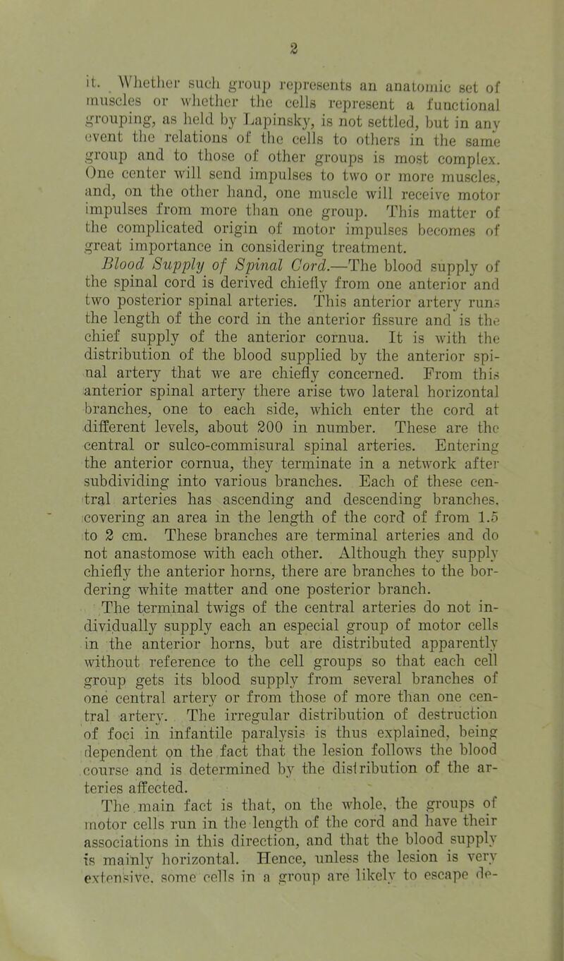 it. WJiother sudi group roproseiits an anatomic set of muscles or wlietlier the colls represent a functional grouping, as held by l.apinsky, is not settled, but in anv (svent the relations of the cells to otliers in the same group and to those of other groups is most complex. One center will send impulses to two or more muscles, and, on the other hand, one muscle will receive motor impulses from more than one group. This matter of the complicated origin of motor impulses becomes of great importance in considering treatment. Blood Supply of Spinal Cord.—The blood supply of the spinal cord is derived chielly from one anterior and two posterior spinal arteries. This anterior artery runs the length of the cord in the anterior fissure and is the chief supply of the anterior cornua. It is with the distribution of the blood supplied by the anterior spi- nal artery that we are chiefly concerned. From this anterior spinal artery there arise two lateral horizontal branches, one to each side, which enter the cord at different levels, about 200 in number. These are the central or sulco-commisural spinal arteries. Entering the anterior cornua, they terminate in a network aftei- subdividing into various branches. Each of these cen- tral arteries has ascending and descending branches, covering an area in the length of the cord of from 1.5 to 2 cm. These branches are terminal arteries and do not anastomose with each other. Although they supply chiefly the anterior horns, there are branches to the bor- dering white matter and one posterior branch. The terminal twigs of the central arteries do not in- dividually supply each an especial group of motor cells in the anterior horns, but are distributed apparently without reference to the cell groups so that each cell group gets its blood supply from several branches of one central artery or from those of more than one cen- tral artery. The irregular distribution of destruction of foci in infantile paralysis is thus explained, being dependent on the fact that the lesion follows the blood course and is determined by the distribution of the ar- teries affected. The. main fact is that, on the whole, the groups of motor cells run in the length of the cord and have their associations in this direction, and that the blood supply is mainly horizontal. Hence, unless the lesion is very extensive, some cells in a group are likely to escape de-