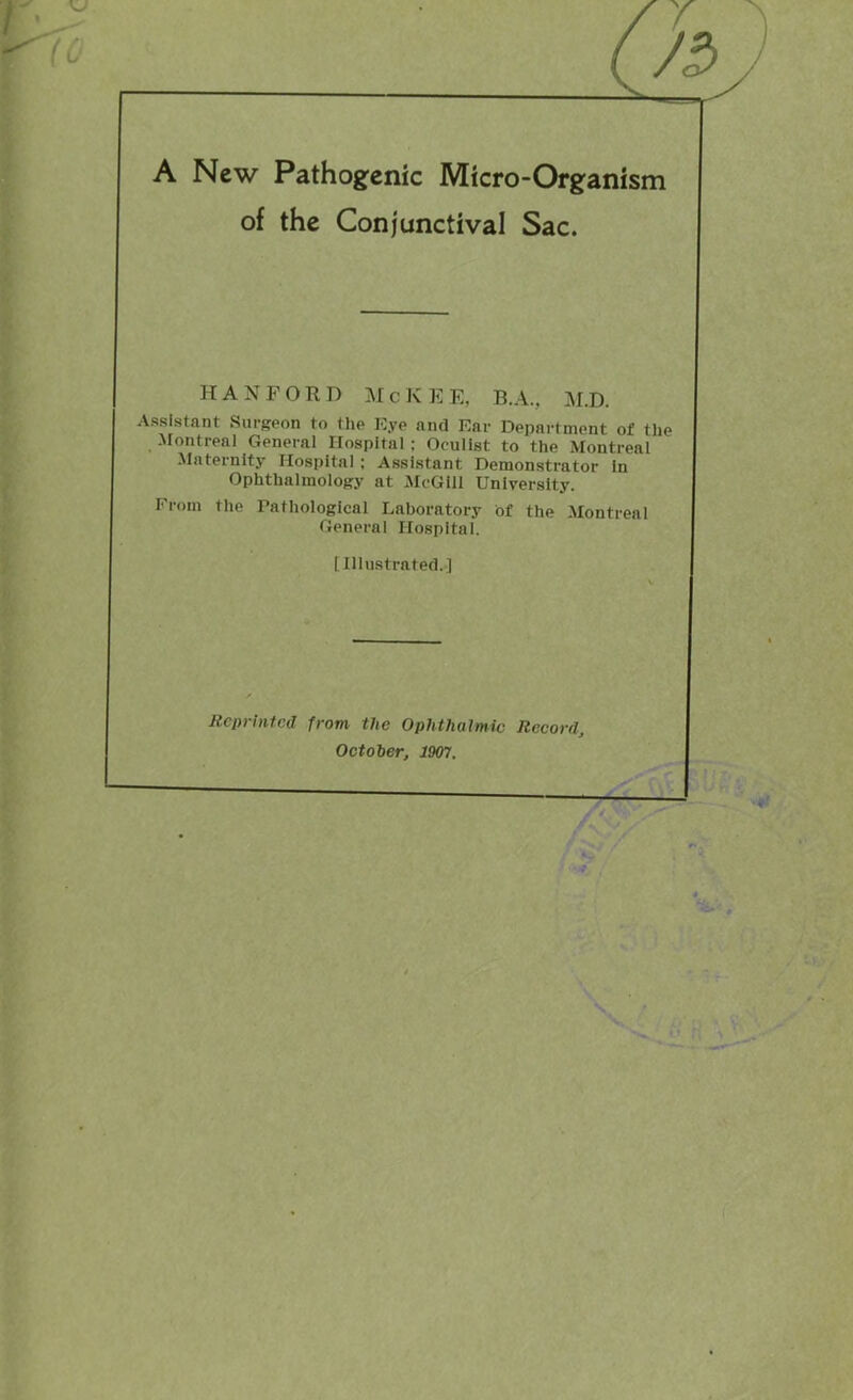 of the Conjunctival Sac. HANFORD M c K E E, B.A., M.D. Assistant Surgeon to the Eye and Ear Department of the Montreal General Hospital ; Oculist to the Montreal Maternity Hospital; Assistant Demonstrator In Ophthalmology at McGill University. From the Tathologlcal Laboratory of the Montreal General Hospital. [Illustrated.] Reprinted from the Ophthalmic Record, October, 1907.