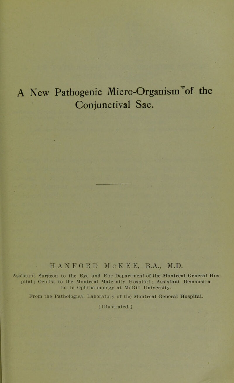 A New Pathogenic Micro-Organism'^of the Conjunctival Sac. II AX FO ED McKEE, B.A., M.D. Assistant Surgeon to the Eye and Ear Department of the Montreal General Hos- pital ; Oculist to the Montreal Maternity Hospital; Assistant Demonstra- tor in Ophthalmology at McGill University. From the I’athological Laboratory of tluj Montreal General Hospital. [Illustrated.]