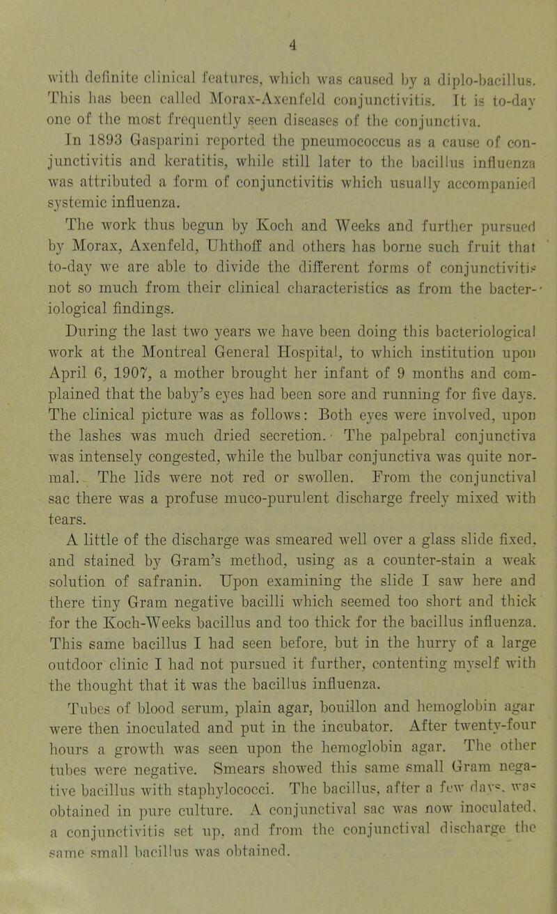 4 with definite clinical features, which was caused by a diplo-bacillus. This has been called Morax-Axenfeld conjunctivitis. Tt is to-day one of the most frequently seen diseases of the conjunctiva. In 1893 Gasparini reported the pneumococcus as a cause of con- junctivitis and keratitis, while still later to the bacillus influenza Avas attributed a form of conjunctivitis which usually accompanied systemic influenza. The work thus begun by Koch and Weeks and further pursued by Morax, Axenfeld, Uhthoff and others has borne such fruit that to-day we are able to divide the different forms of conjunctivitis not so much from their clinical characteristics as from the bacter-* iological findings. During the last two years we have been doing this bacteriological Avork at the Montreal General Hospital, to Avhich institution upon April 6, 1907, a mother brought her infant of 9 months and com- plained that the baby’s eyes had been sore and running for fiA^e days. The clinical picture was as folloAvs: Both eyes Avere involved, upon the lashes Avas much dried secretion. • The palpebral conjunctiva Avas intensely congested, while the bulbar conjunctiva was quite nor- mal.- The lids were not red or SAA^ollen. From the conjunctival sac there was a profuse muco-purulent discharge freely mixed Avith tears. A little of the discharge was smeared Avell over a glass slide fixed, and stained by Gram’s method, using as a counter-stain a AA-eak solution of safranin. Upon examining the slide I saw here and there tiny Gram negative bacilli which seemed too short and thick for the Koch-Weeks bacillus and too thick for the bacillus influenza. This same bacillus I had seen before, but in the hurry of a large outdoor clinic I had not pursued it further, contenting myself with the thought that it was the bacillus influenza. Tubes of blood serum, plain agar, bouillon and hemoglobin agar Avere then inoculated and put in the incubator. After twenty-four hours a groAvth was seen upon the hemoglobin agar. The other tubes Avere negative. Smears shoAA'^ed this same small Gram nega- tive bacillus Avith staph5dococci. The bacillus, after a fcAv dav=. Ava« obtained in pure culture. A conjunctival sac Avas noAV inoculated, a conjunctivitis set up, and from the conjunctival discharge the same small bacillus Avas obtained.