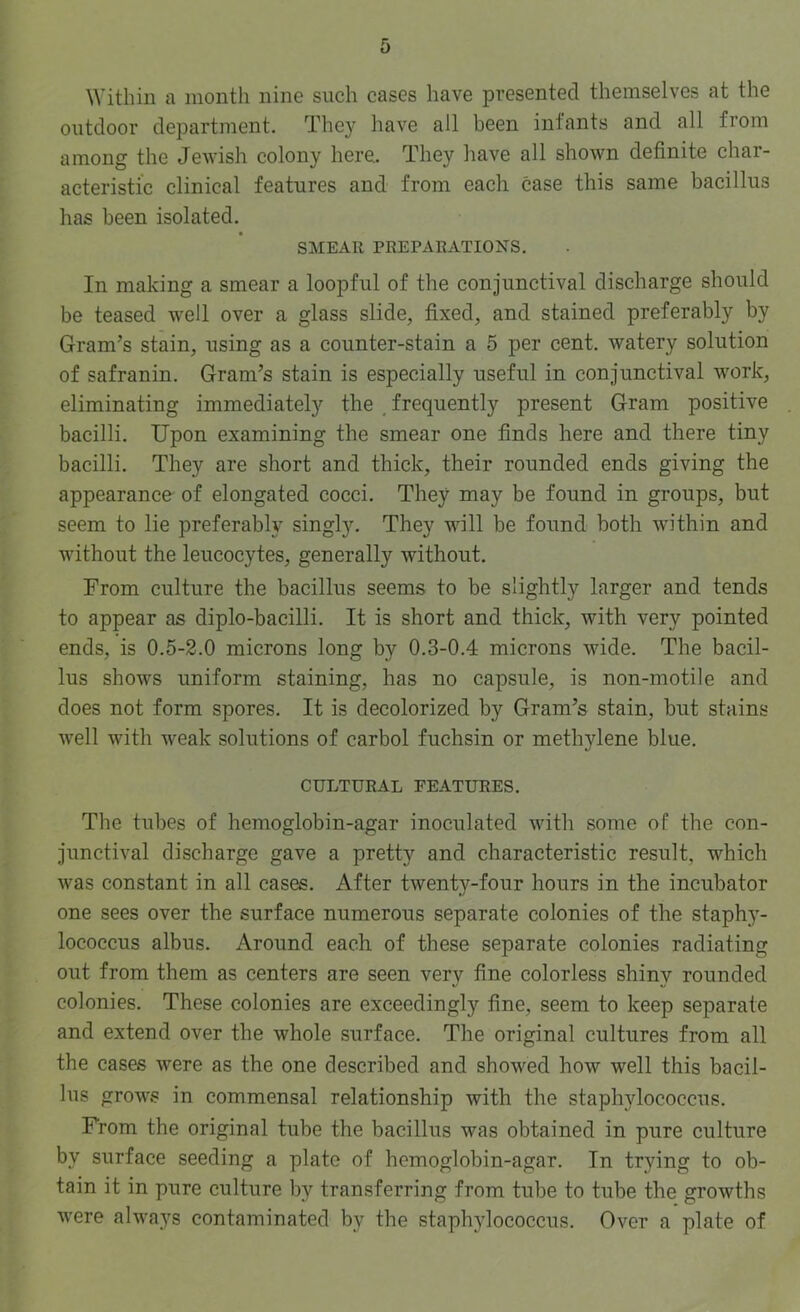 Within a month nine such cases have presented themselves at the outdoor department. The}' have all been infants and all from among the Jewish colony here. They have all shown definite char- acteristic clinical features and from each case this same bacillus has been isolated. SMEAR PREPARATIONS. In making a smear a loopful of the conjunctival discharge should be teased well over a glass slide, fixed, and stained preferably by Gram’s stain, using as a counter-stain a 5 per cent, watery solution of safranin. Gram’s stain is especially useful in conjunctival work, eliminating immediately the , frequently present Gram positive bacilli. Upon examining the smear one finds here and there tiny bacilli. They are short and thick, their rounded ends giving the appearance of elongated cocci. They may be found in groups, but seem to lie preferably singly. They will be found both within and Avithout the leucocytes, generally without. From culture the bacillus seems to be slightly larger and tends to appear as diplo-bacilli. It is short and thick, with very pointed ends, is 0.5-2.0 microns long by 0.3-0.4 microns wide. The bacil- lus shows uniform staining, has no capsule, is non-motile and does not form spores. It is decolorized by Gram’s stain, but stains well with weak solutions of carbol fuchsin or methylene blue. CULTURAL FEATURES. The tubes of hemoglobin-agar inoculated with some of the con- junctival discharge gave a pretty and characteristic result, which was constant in all cases. After twenty-four hours in the incubator one sees over the surface numerous separate colonies of the staphy- lococcus albus. Around each of these separate colonies radiating out from them as centers are seen very fine colorless shiny rounded colonies. These colonies are exceedingly fine, seem to keep separate and extend over the whole surface. The original cultures from all the cases were as the one described and showed how well this bacil- lus grows in commensal relationship with the staphylococcus. From the original tube the bacillus was obtained in pure culture by surface seeding a plate of hemoglobin-agar. In trying to ob- tain it in pure eulture by transferring from tube to tube the growths were always contaminated by the staphylococcus. Over a plate of