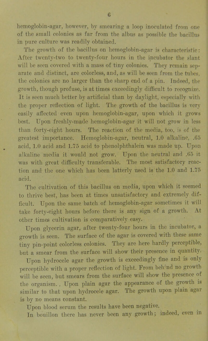 G hemo^rlobin-agar, linwever, by smearing a loop inoculated from one of tbc small colonies as far from the albus as possible tbe bacillus in pure culture was readily obtained. Tbe growth of tbe bacillns on bemoglohin-agar is characteristic: After twenty-two to twenty-four hours in the incubator the .slant will be seen covered with a mass of tiny colonies. They remain sep- arate and distinct, are colorless, and, as will be seen from the tubes, tbe colonies arc no larger than the sharp end of a pin. Indeed, th.e growth, though profuse, is at times exceedingly difficult to recognize. It is seen much better by artificial than by daylight, especially with the proper reflection of light. The growth of the bacillus is very easily affected even upon hemoglobin-agar, upon which it grows best. Upon freshly-made hemoglobin-agar it will not grow in less than fort3’-eight hours. The reaction of the media, too, is of the greatest importance. Hemoglobin-agar, neutral, 1.0 alkaline. .65 acid, 1.0 acid and 1.75 acid to phenolphthalein was made up. Upon alkaline media it would not grow. Upon the neutral and .65 it was with great difficulty transferable. The most satisfactory reac- tion and the one which has been latterly used is the 1.0 and 1.75 acid. The cultivation of this bacillus on media, upon which it seemed to thrive best, has been at times unsatisfactory and extremely dif- ficult. Upon the same batch of hemoglobin-agar sometimes it will take forty-eight hours before there is any sign of a growth. At other times cultivation is comparatively easy. Upon glycerin agar, after twenty-four hours in the incubator, a growth is seen. The surface of the agar is covered with these same tiny pin-point colorless colonies. They are here hardl}^ perceptible, but a smear from the surface will show their presence in quantity. Upon hydrocele agar the growth is exceedingly fine and is only perceptible with a proper reflection of light. From behmd no growth will be seen, but smears from the surface will show^ the presence of the organism., Upon plain agar the appearance of the growdh is similar to that upon hydrocele agar. The growdh upon plain agai is by no means constant. Upon blood serum the results have been negative. In bouillon there has never been any growdh; indeed, even in