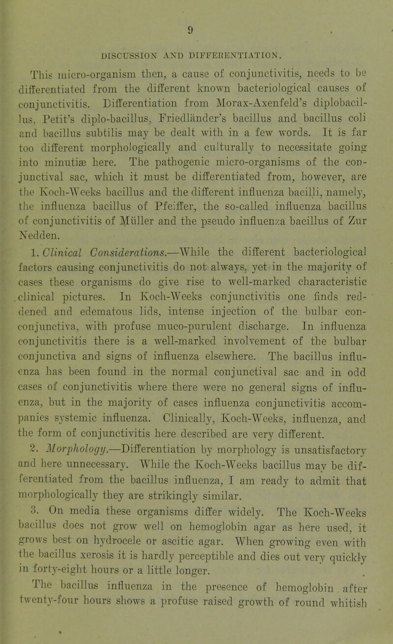 DISCUSSION AND DIFFERENTIATION. This inicro-organism then, a cause of conjunctivitis, needs to be differentiated from the different known bacteriological causes of conjunctivitis. Differentiation from Morax-Axenfeld’s diplobacil- 1ns, Petit’s diplo-bacillus, Friedlander’s bacillus and bacillus coli and bacillus subtilis may be dealt with in a few words. It is far too different morphologically and culturally to necessitate going into minutige here. The pathogenic micro-organisms of the con- junctival sac, which it must be differentiated from, however, are the Koch-AVeeks bacillus and the different influenza bacilli, namely, the influenza bacillus of Pfeiffer, the so-called influenza bacillus of conjunctivitis of Miiller and the pseudo influenza bacillus of Zur Nedden. 1. Clinical Considerations.—AAfliile the different bacteriological factors causing conjunctivitis do not always, yet in the majority of cases these organisms do give rise to well-marked characteristic .clinical pictures. In Koch-Weeks conjunctivitis one finds red- dened and edematous lids, intense injection of the bulbar con- conjunctiva, with profuse muco-purulent discharge. In influenza conjunctivitis there is a well-marked involvement of the bulbar conjunctiva and signs of influenza elsewhere. The bacillus influ- enza has been found in the normal conjunctival sac and in odd cases of conjunctivitis where there were no general signs of influ- enza, but in the majority of cases influenza conjunctivitis accom- panies systemic influenza. Clinically, Koch-AA^eeks, influenza, and the form of conjunctivitis here described are very different. 2. Morphology.—Differentiation by morphology is unsatisfactory and here unnecessary. AAfliile the Koch-AA'eeks bacillus may be dif- ferentiated from the bacillus influenza, I am ready to admit that morphologically they are strikingly similar. 3. On media these organisms differ widely. The Koch-AA^eeks bacillus does not grow well on hemoglobin agar as here used, it grows best on hydrocele or ascitic agar. AVhen growing even with the bacillus xerosis it is hardly perceptible and dies out very quickly in forty-eight hours or a little longer. The bacillus influenza in the presence of hemoglobin after twenty-four hours shows a profuse raised growth of round whitish