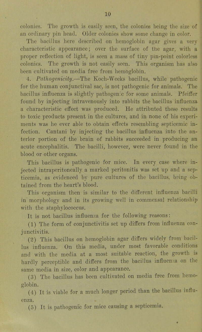 colonics. The growth is easily seen, the colonies being the size of an ordinary pin head. Older colonies show some change in color. The bacillus here described on hemoglobin agar gives a very characteristic appearance; over the surface of the agar, with a proper reflection of light, is seen a mass of tiny pin-point colorless colonies. The growth is not easily seen. This organism has also been cultivated on media free from hemoglobin. 4. Pathogenicity.—The Koch-Weeks bacillus, while pathogenic for the human conjunctival sac, is not pathogenic for animals. The bacillus influenza is slightly pathogenic for some animals. Pfeiffer found by injecting intravenously into rabbits the bacillus influenza a characteristic effect was produced. He attributed these results to toxic products present in the cultures, and in none of his experi- ments was he ever able to obtain effects resembling septicemic in- fection. Cantani by injecting the bacillus influenza into the an- terior portion of the brain of rabbits succeeded in producing an acute encephalitis. The bacilli, however, were never found in the blood or other organs. This bacillus is pathogenic for mice. In every case where in- jected intraperitoneally a marked peritonitis was set up and a sep- ticemia, as evidenced by pure cultures of the bacillus, being ob- tained from the heart’s blood. This organism then is similar to the different influenza bacilli in morphology and in its growing well in commensal relationship with the staphylococcus. It is not bacillus influenza for the following reasons: (1) The form of conjunctivitis set up differs from influenza con- junctivitis. (2) This bacillus on hemoglobin agar differs widely from bacil- lus influenza. On this media, under most favorable conditions and with the media at a most suitable reaction, the growth is hardly perceptible and differs from the bacillus influenza on the same media in size, color and appearance. (3) The bacillus has been cultivated on media free from hemo- globin. (4) It is viable for a much longer period than the bacillus influ- enza. (5) It is pathogenic for mice causing a septicemia.